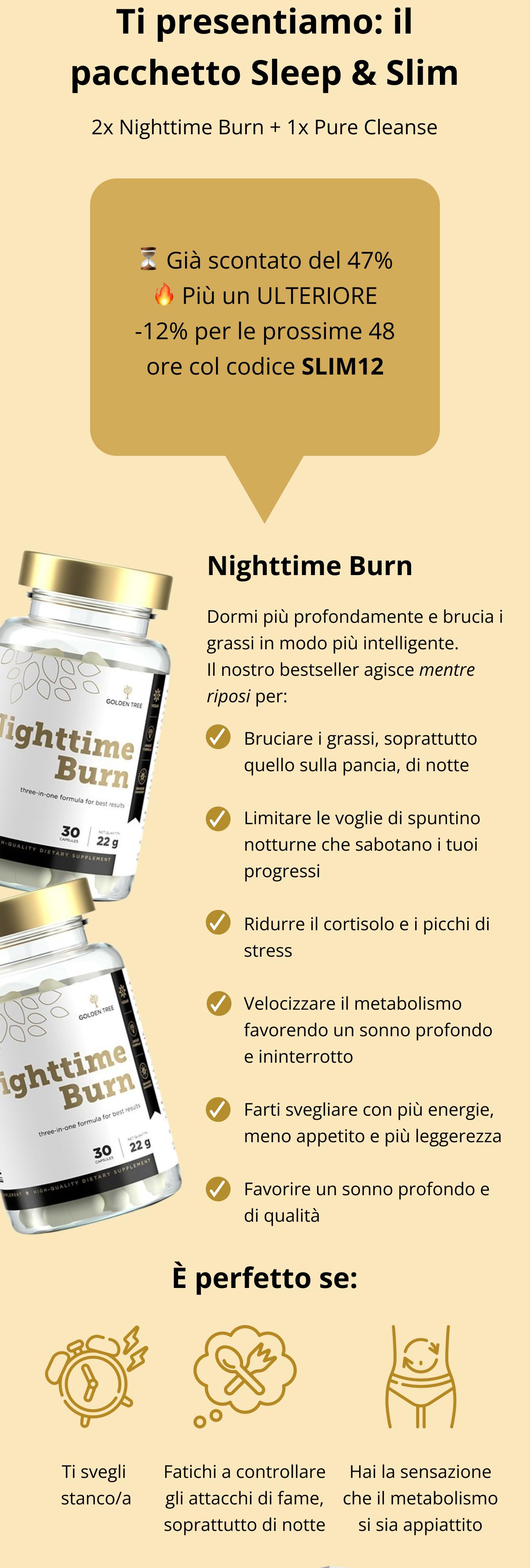 Ti presentiamo: il pacchetto Sleep & Slim  🛏️💥 2x Nighttime Burn + 1x Pure Cleanse ⏳ Già scontato del 47% 🔥 Più un ULTERIORE -12% per le prossime 48 ore col codice SLIM12  🌙 Nighttime Burn Dormi più profondamente e brucia i grassi in modo più intelligente.. Il nostro bestseller agisce mentre riposi per: ✅ Bruciare i grassi, soprattutto quello sulla pancia, di notte ✅ Limitare le voglie di spuntino notturne che sabotano i tuoi progressi ✅ Ridurre il cortisolo e i picchi di stress ✅ Velocizzare il metabolismo favorendo un sonno profondo e ininterrotto ✅ Farti svegliare con più energie, meno appetito e più leggerezza ✅ Favorire un sonno profondo e di qualità È perfetto se: Ti svegli stanco/a Fatichi a controllare gli attacchi di fame, soprattutto di notte Hai la sensazione che il metabolismo si sia appiattito