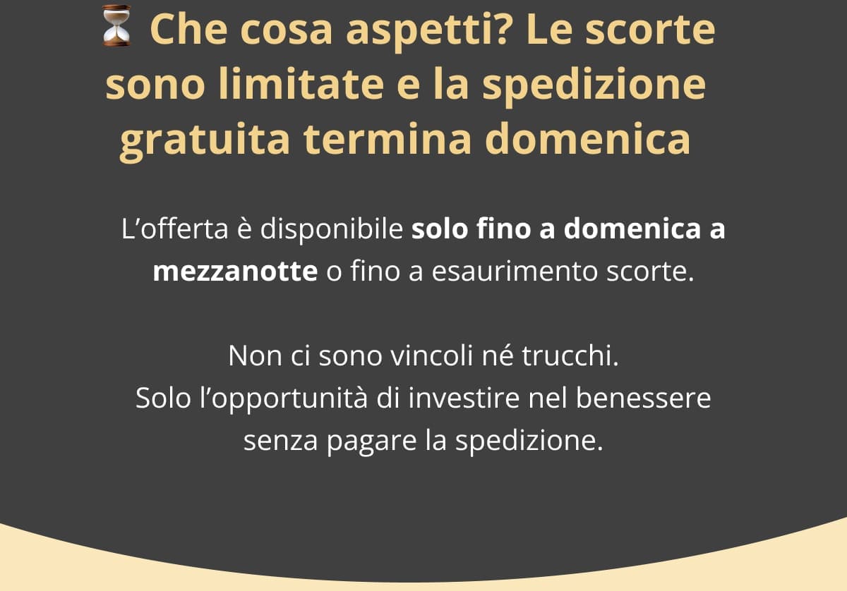 ⏳ Che cosa aspetti? Le scorte sono limitate e la spedizione gratuita termina domenica L’offerta è disponibile solo fino a domenica a mezzanotte o fino a esaurimento scorte. Non ci sono vincoli né trucchi. Solo l’opportunità di investire nel benessere senza pagare la spedizione.