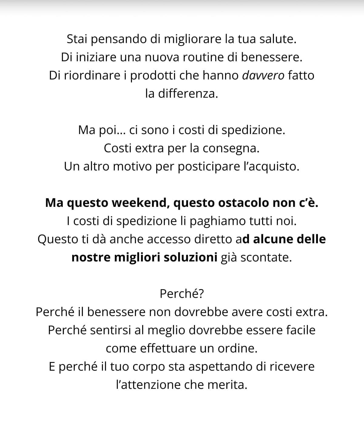 Stai pensando di migliorare la tua salute. Di iniziare una nuova routine di benessere. Di riordinare i prodotti che hanno davvero fatto la differenza. Ma poi… ci sono i costi di spedizione. Costi extra per la consegna. Un altro motivo per posticipare l’acquisto. Ma questo weekend, questo ostacolo non c’è. I costi di spedizione li paghiamo tutti noi. Questo ti dà anche accesso diretto ad alcune delle nostre migliori soluzioni già scontate. Perché? Perché il benessere non dovrebbe avere costi extra. Perché sentirsi al meglio dovrebbe essere facile come effettuare un ordine. E perché il tuo corpo sta aspettando di ricevere l’attenzione che merita.