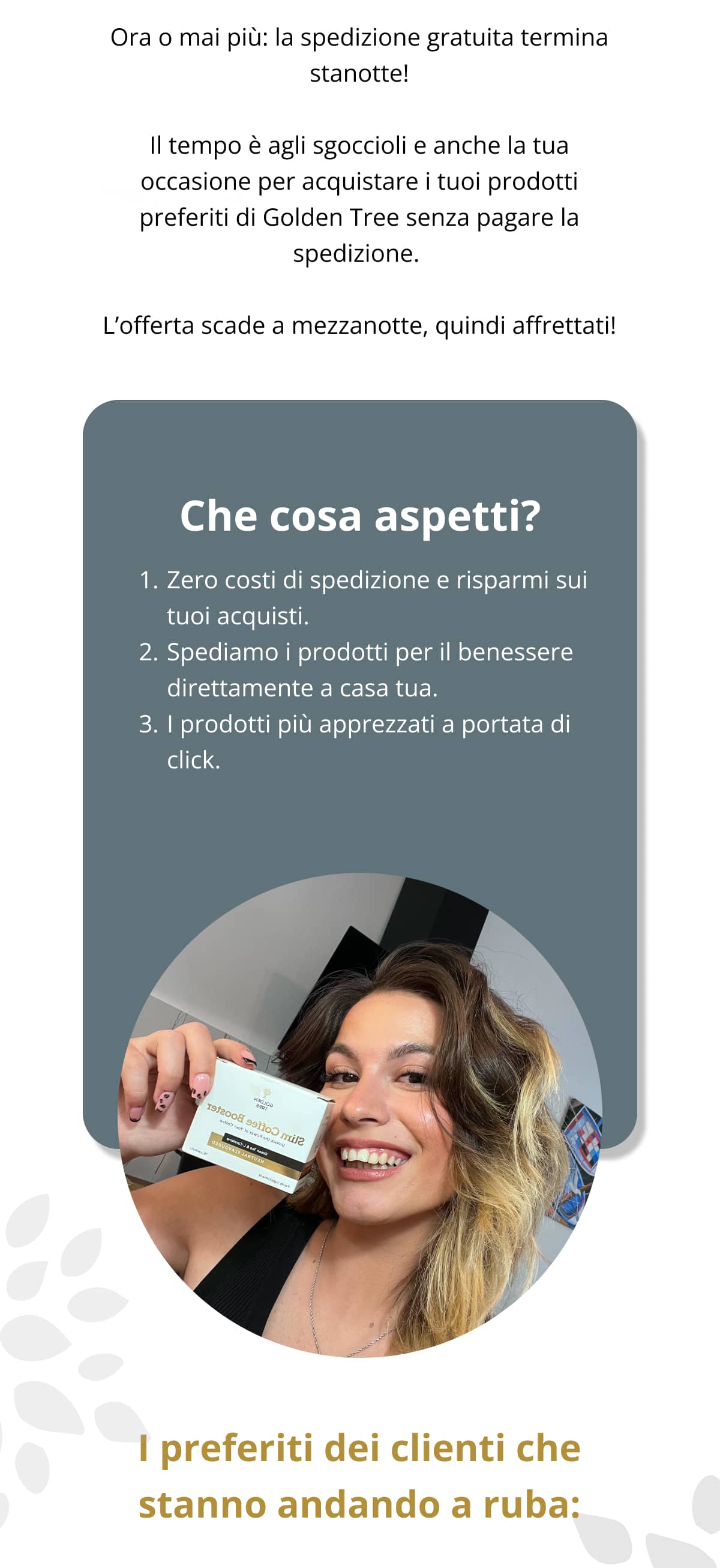 Ora o mai più: la spedizione gratuita termina stanotte!  Il tempo è agli sgoccioli e anche la tua occasione per acquistare i tuoi prodotti preferiti di Golden Tree senza pagare la spedizione.   L’offerta scade a mezzanotte, quindi affrettati!  Che cosa aspetti? Zero costi di spedizione e risparmi sui tuoi acquisti. Spediamo i prodotti per il benessere direttamente a casa tua. I prodotti più apprezzati a portata di click.  I preferiti dei clienti che stanno andando a ruba: