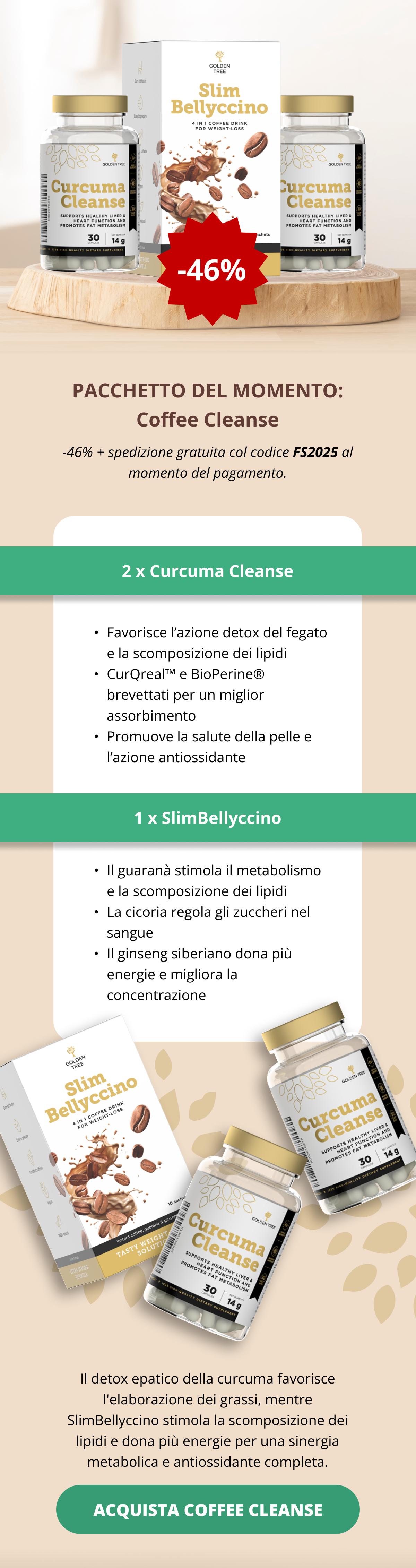 PACCHETTO DEL MOMENTO: Coffee Cleanse -46% + spedizione gratuita col codice FS2025 al momento del pagamento. 2 x Curcuma Cleanse  Favorisce l’azione detox del fegato e la scomposizione dei lipidi  CurQreal™ e BioPerine® brevettati per un miglior assorbimento Promuove la salute della pelle e l’azione antiossidante 1 x SlimBellyccino  Il guaranà stimola il metabolismo e la scomposizione dei lipidi  La cicoria regola gli zuccheri nel sangue Il ginseng siberiano dona più energie e migliora la concentrazione  Il detox epatico della curcuma favorisce l'elaborazione dei grassi, mentre SlimBellyccino stimola la scomposizione dei lipidi e dona più energie per una sinergia metabolica e antiossidante completa. ACQUISTA COFFEE CLEANSE <<