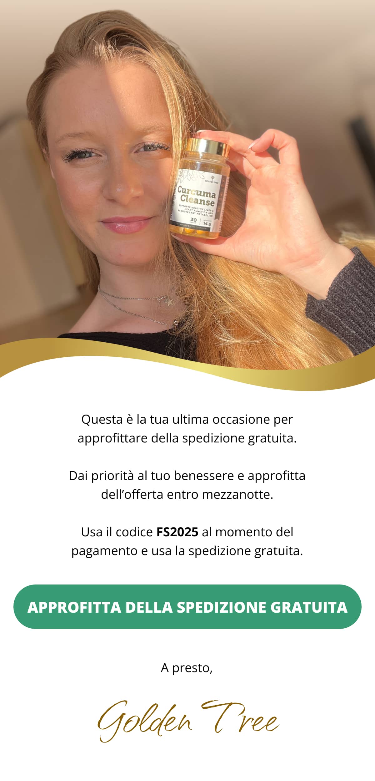 Questa è la tua ultima occasione per approfittare della spedizione gratuita. Dai priorità al tuo benessere e approfitta dell’offerta entro mezzanotte. Usa il codice FS2025 al momento del pagamento e usa la spedizione gratuita. APPROFITTA DELLA SPEDIZIONE GRATUITA<< A presto, Golden Tree
