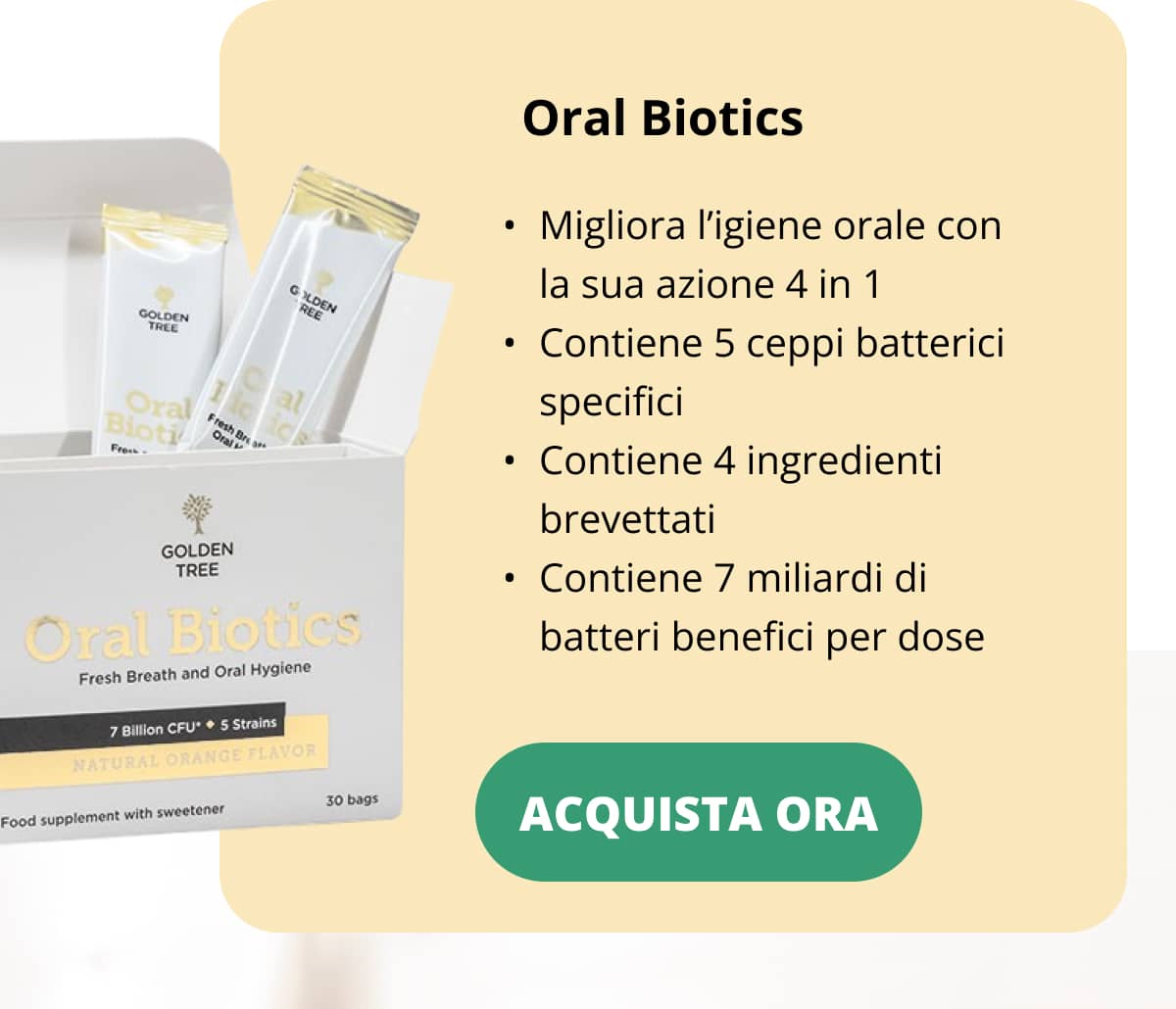 Oral Biotics Migliora l’igiene orale con la sua azione 4 in 1 Contiene 5 ceppi batterici specifici Contiene 4 ingredienti brevettati Contiene 7 miliardi di batteri benefici per dose Acquista ora <<