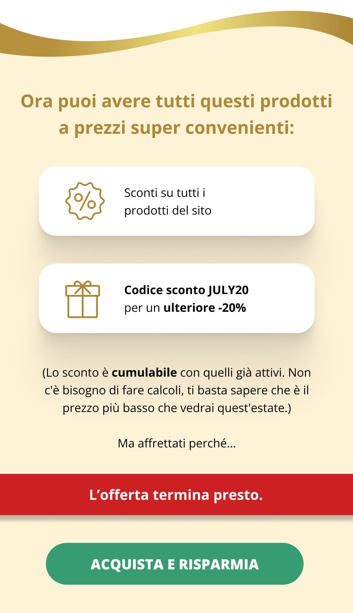 Ora puoi avere tutti questi prodotti a prezzi super convenienti: Sconti su tutti i prodotti del sito Codice sconto JULY20 per un ulteriore -20%  (Lo sconto è cumulabile con quelli già attivi. Non c'è bisogno di fare calcoli, ti basta sapere che è il prezzo più basso che vedrai quest'estate.) Ma affrettati perché… L’offerta termina presto. ACQUISTA E RISPARMIA 