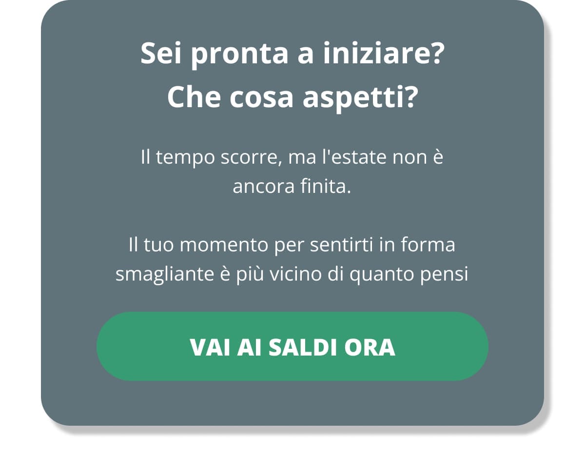 Sei pronta a iniziare? Che cosa aspetti? Il tempo scorre, ma l'estate non è ancora finita. Il tuo momento per sentirti in forma smagliante è più vicino di quanto pensi VAI AI SALDI ORA