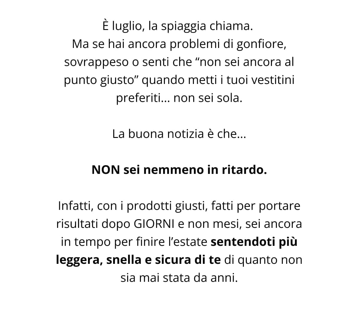 È luglio, la spiaggia chiama.  Ma se hai ancora problemi di gonfiore, sovrappeso o senti che “non sei ancora al punto giusto” quando metti i tuoi vestitini preferiti... non sei sola. La buona notizia è che... NON sei nemmeno in ritardo. Infatti, con i prodotti giusti, fatti per portare risultati dopo GIORNI e non mesi, sei ancora in tempo per finire l’estate sentendoti più leggera, snella e sicura di te di quanto non sia mai stata da anni.
