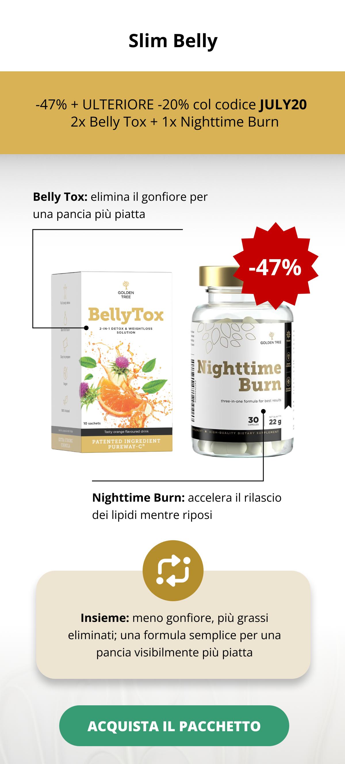 Slim Belly -47% + ULTERIORE -20% col codice JULY20   2x Belly Tox + 1x Nighttime Burn Belly Tox: elimina il gonfiore per una pancia più piatta  Nighttime Burn: accelera il rilascio dei lipidi mentre riposi Insieme: meno gonfiore, più grassi eliminati; una formula semplice per una pancia visibilmente più piatta ACQUISTA IL PACCHETTO