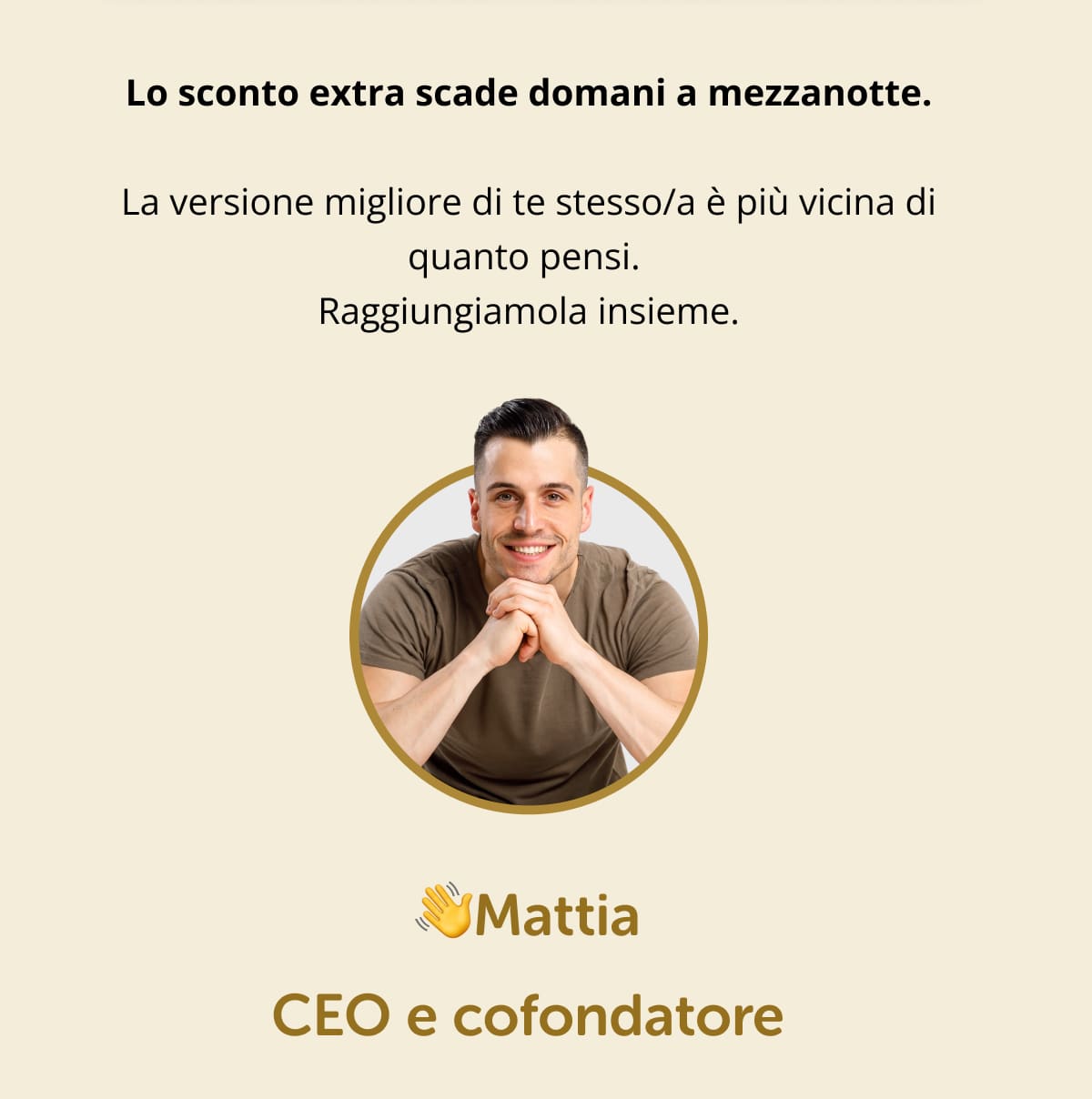 Lo sconto extra scade domani a mezzanotte. La versione migliore di te stesso/a è più vicina di quanto pensi.  Raggiungiamola insieme. 👋Mattia  CEO e cofondatore