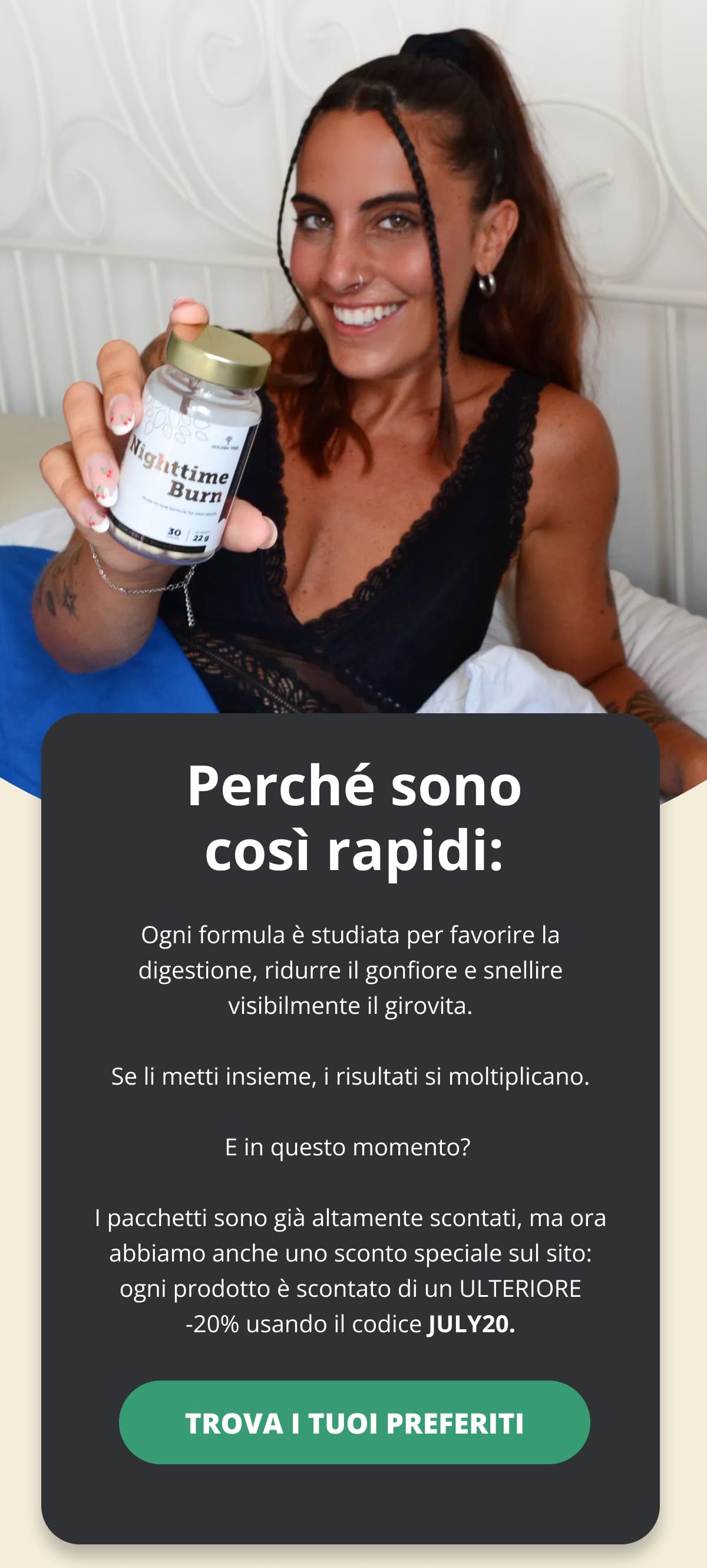 Perché sono così rapidi: Ogni formula è studiata per favorire la digestione, ridurre il gonfiore e snellire visibilmente il girovita. Se li metti insieme, i risultati si moltiplicano. E in questo momento?  I pacchetti sono già altamente scontati, ma ora abbiamo anche uno sconto speciale sul sito: ogni prodotto è scontato di un ULTERIORE -20% usando il codice JULY20. TROVA I TUOI PREFERITI