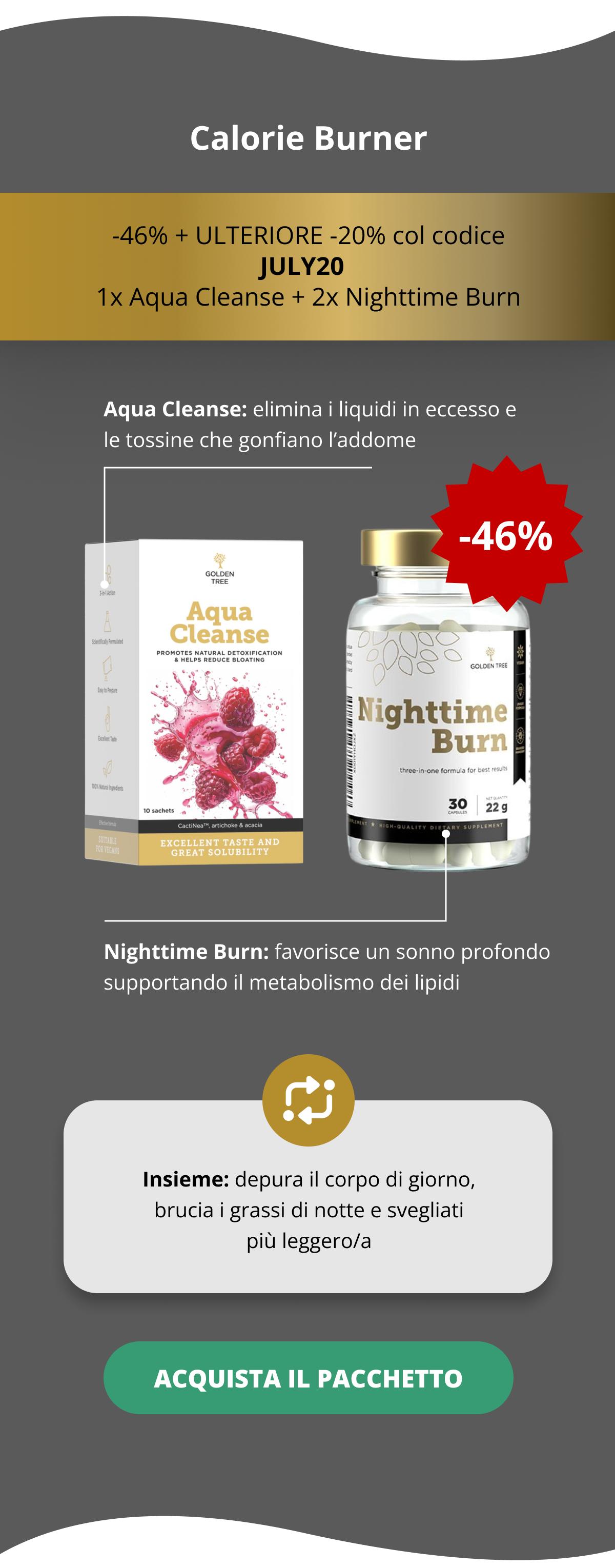 Calorie Burner -46% + ULTERIORE -20% col codice JULY20   1x Aqua Cleanse + 2x Nighttime Burn Aqua Cleanse: elimina i liquidi in eccesso e le tossine che gonfiano l’addome   Nighttime Burn: favorisce un sonno profondo supportando il metabolismo dei lipidi Insieme: depura il corpo di giorno, brucia i grassi di notte e svegliati più leggero/a ACQUISTA IL PACCHETTO