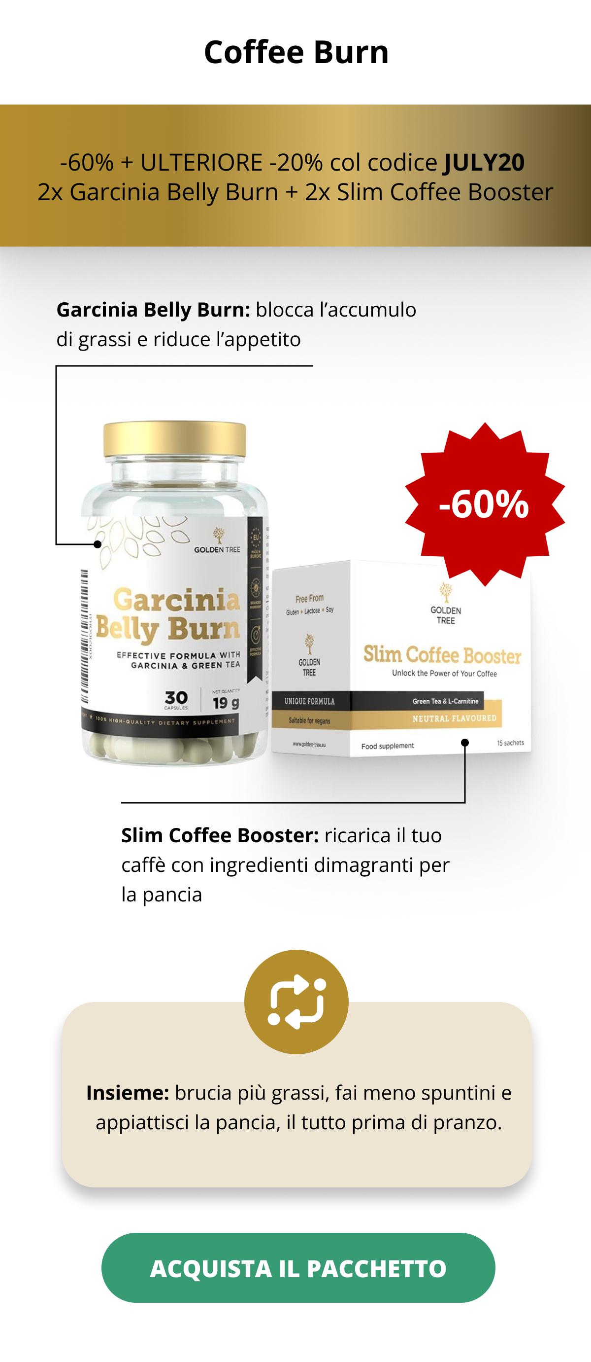 Coffee Burn -60% OFF + ULTERIORE -20% col codice JULY20  2x Garcinia Belly Burn + 2x Slim Coffee Booster  Garcinia Belly Burn: blocca l’accumulo di grassi e riduce l’appetito   Slim Coffee Booster: ricarica il tuo caffè con ingredienti dimagranti per la pancia Insieme: brucia più grassi, fai meno spuntini e appiattisci la pancia, il tutto prima di pranzo. ACQUISTA IL PACCHETTO