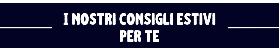 I nostri consigli estivi per te