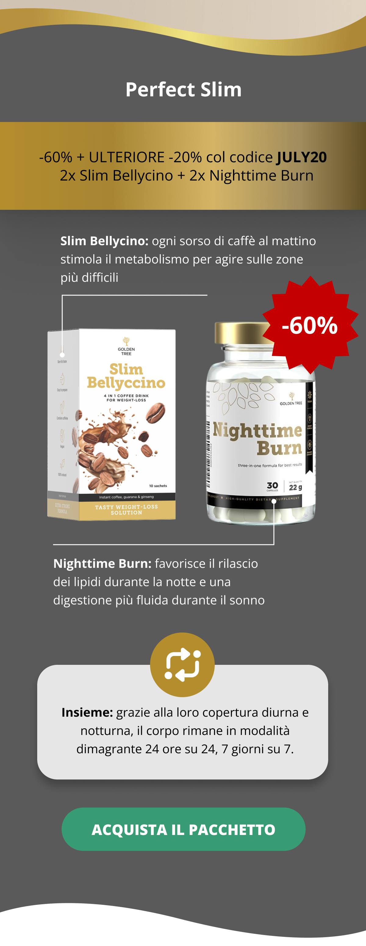 Perfect Slim -60% + ULTERIORE -20% col codice JULY20    2x Slim Bellycino + 2x Nighttime Burn    Slim Bellycino: ogni sorso di caffè al mattino stimola il metabolismo per agire sulle zone più difficili   Nighttime Burn: favorisce il rilascio dei lipidi durante la notte e una digestione più fluida durante il sonno Insieme: grazie alla loro copertura diurna e notturna, il corpo rimane in modalità dimagrante 24 ore su 24, 7 giorni su 7. ACQUISTA IL PACCHETTO