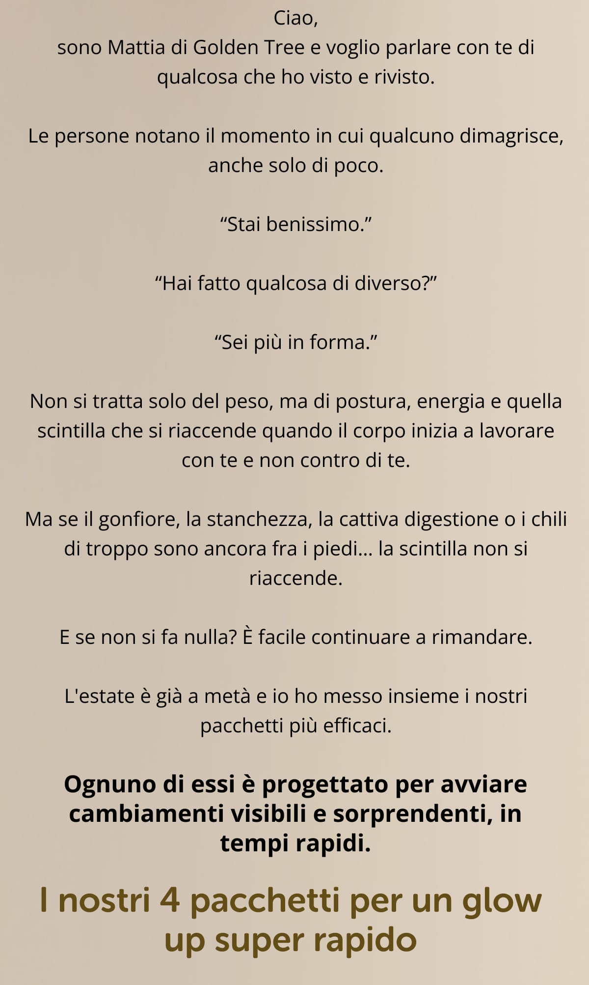 Ciao, sono Mattia di Golden Tree e voglio parlare con te di qualcosa che ho visto e rivisto. Le persone notano il momento in cui qualcuno dimagrisce, anche solo di poco. “Stai benissimo.” “Hai fatto qualcosa di diverso?” “Sei più in forma.” Non si tratta solo del peso, ma di postura, energia e quella scintilla che si riaccende quando il corpo inizia a lavorare con te e non contro di te. Ma se il gonfiore, la stanchezza, la cattiva digestione o i chili di troppo sono ancora fra i piedi… la scintilla non si riaccende. E se non si fa nulla? È facile continuare a rimandare. L'estate è già a metà e io ho messo insieme i nostri pacchetti più efficaci. Ognuno di essi è progettato per avviare cambiamenti visibili e sorprendenti, in tempi rapidi. I nostri 4 pacchetti per un glow up super rapido