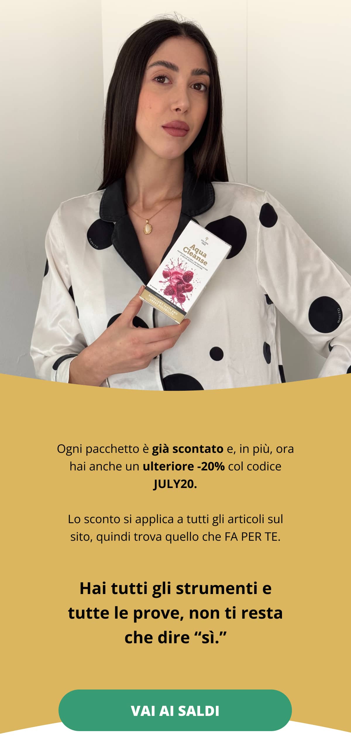 Ogni pacchetto è già scontato e, in più, ora hai anche un ulteriore -20% col codice JULY20. Lo sconto si applica a tutti gli articoli sul sito, quindi trova quello che FA PER TE. Hai tutti gli strumenti e tutte le prove, non ti resta che dire “sì.” Vai ai saldi <<