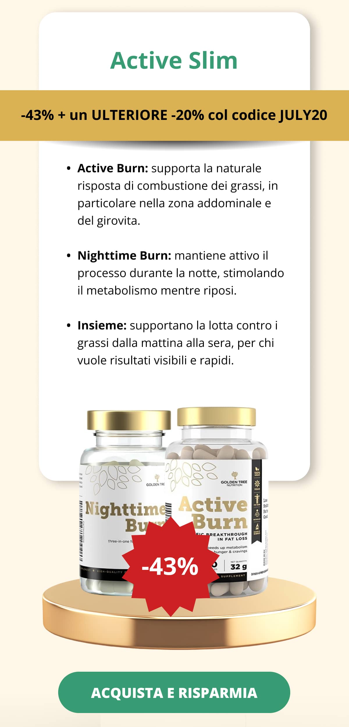 Active Slim -43% + un ULTERIORE -20% col codice JULY20 Active Burn: supporta la naturale risposta di combustione dei grassi, in particolare nella zona addominale e del girovita.   Nighttime Burn: mantiene attivo il processo durante la notte, stimolando il metabolismo mentre riposi. Insieme: supportano la lotta contro i grassi dalla mattina alla sera, per chi vuole risultati visibili e rapidi. ACQUISTA E RISPARMIA <<