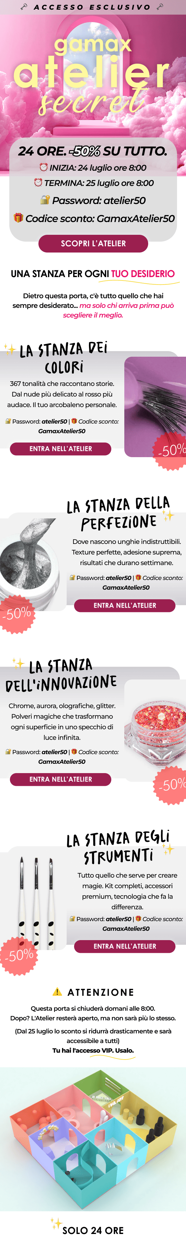 Una stanza per ogni tuo desiderio 24 ORE. -50% SU TUTTO. SOLO PER CHI HA LA CHIAVE. ⏰ INIZIA: 24 luglio ore 8:00 ⏰ TERMINA: 25 luglio ore 8:00 🔐 Password: atelier50 🎁 Codice sconto: GamaxAtelier50  Dietro questa porta, c'è tutto quello che hai sempre desiderato. Ma solo chi arriva prima può scegliere il meglio.  ENTRA NELL'ATELIER [IMMAGINE: Collezione Semipermanenti] La Stanza dei Colori 367 tonalità che raccontano storie. Dal nude più delicato al rosso più audace. Il tuo arcobaleno personale. 🔐 Password: atelier50 | 💸 Sconto: -50% [ENTRA NELL'ATELIER →]  [IMMAGINE: Gel Costruttori Premium] La Stanza della Perfezione Dove nascono unghie indistruttibili. Texture perfette, adesione suprema, risultati che durano settimane. 🔐 Password: atelier50 | 💸 Sconto: -50% [ENTRA NELL'ATELIER →]  [IMMAGINE: Acrygel Liquidi] La Stanza dell'Innovazione La rivoluzione liquida. Forza dell'acrilico, flessibilità del gel, in una formula che scorre come seta. 🔐 Password: atelier50 | 💸 Sconto: -50% [ENTRA NELL'ATELIER →]  [IMMAGINE: Kit & Accessori Professional] La Stanza degli Strumenti Tutto quello che serve per creare magie. Kit completi, accessori premium, tecnologia che fa la differenza. 🔐 Password: atelier50 | 💸 Sconto: -50% [ENTRA NELL'ATELIER →]  ⚠️ IMPORTANTE Questa porta si chiuderà domani alle 8:00. Dopo? L'Atelier resterà aperto, ma non sarà più lo stesso. (Dal 25 luglio lo sconto si ridurrà drasticamente e sarà accessibile a tutti) Tu hai l'accesso VIP. Usalo.