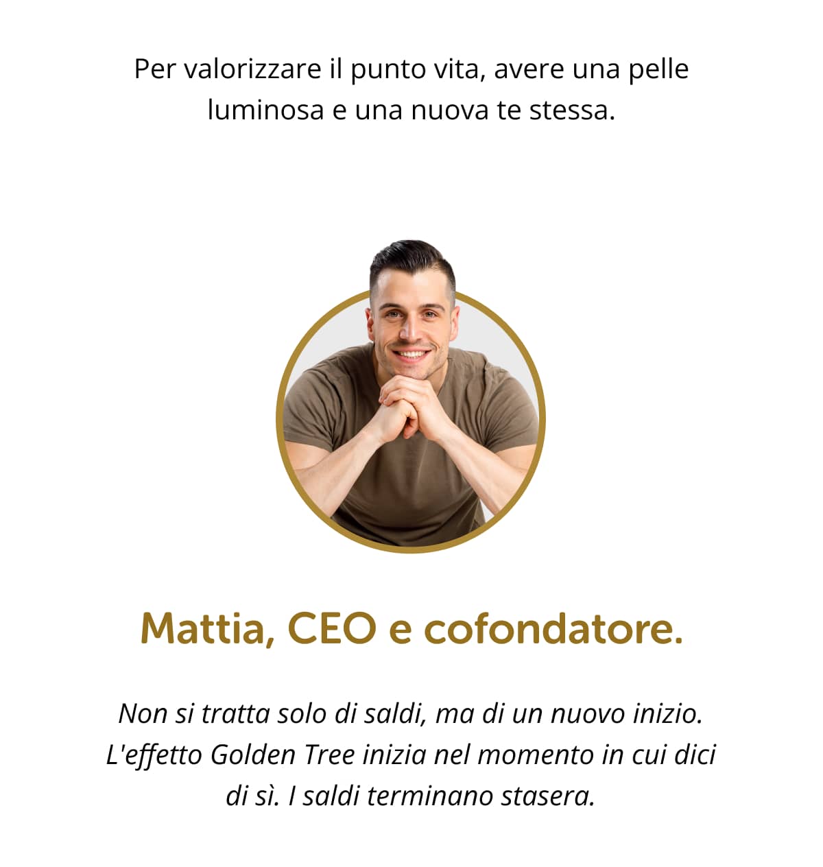 Per valorizzare il punto vita, avere una pelle luminosa e una nuova te stessa. Mattia, CEO e cofondatore. Non si tratta solo di saldi, ma di un nuovo inizio. L'effetto Golden Tree inizia nel momento in cui dici di sì. I saldi terminano stasera.