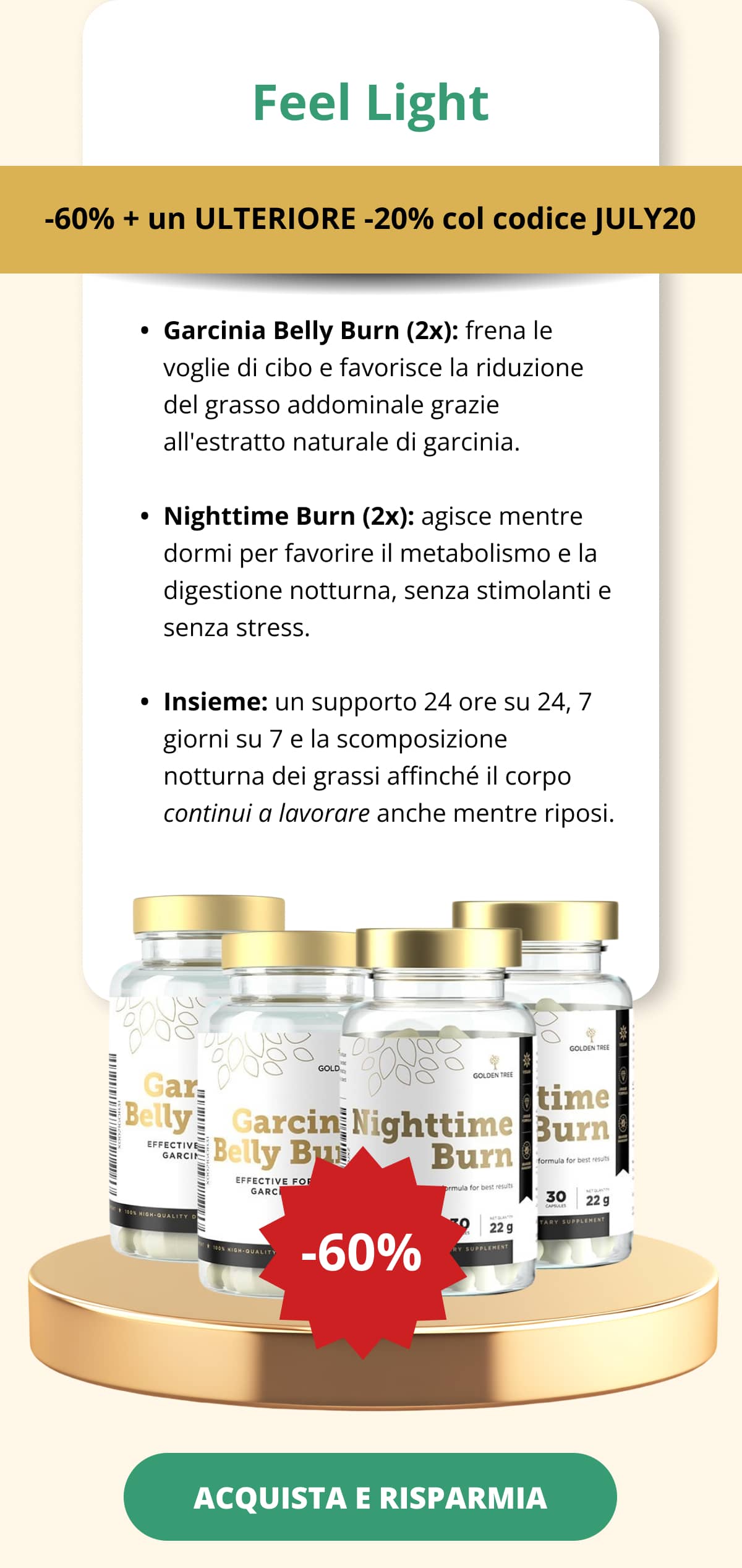 Feel Light -60% + un ULTERIORE -20% col codice JULY20 Garcinia Belly Burn (2x): frena le voglie di cibo e favorisce la riduzione del grasso addominale grazie all'estratto naturale di garcinia.   Nighttime Burn (2x): agisce mentre dormi per favorire il metabolismo e la digestione notturna, senza stimolanti e senza stress. Insieme: un supporto 24 ore su 24, 7 giorni su 7 e la scomposizione notturna dei grassi affinché il corpo continui a lavorare anche mentre riposi. ACQUISTA E RISPARMIA <<