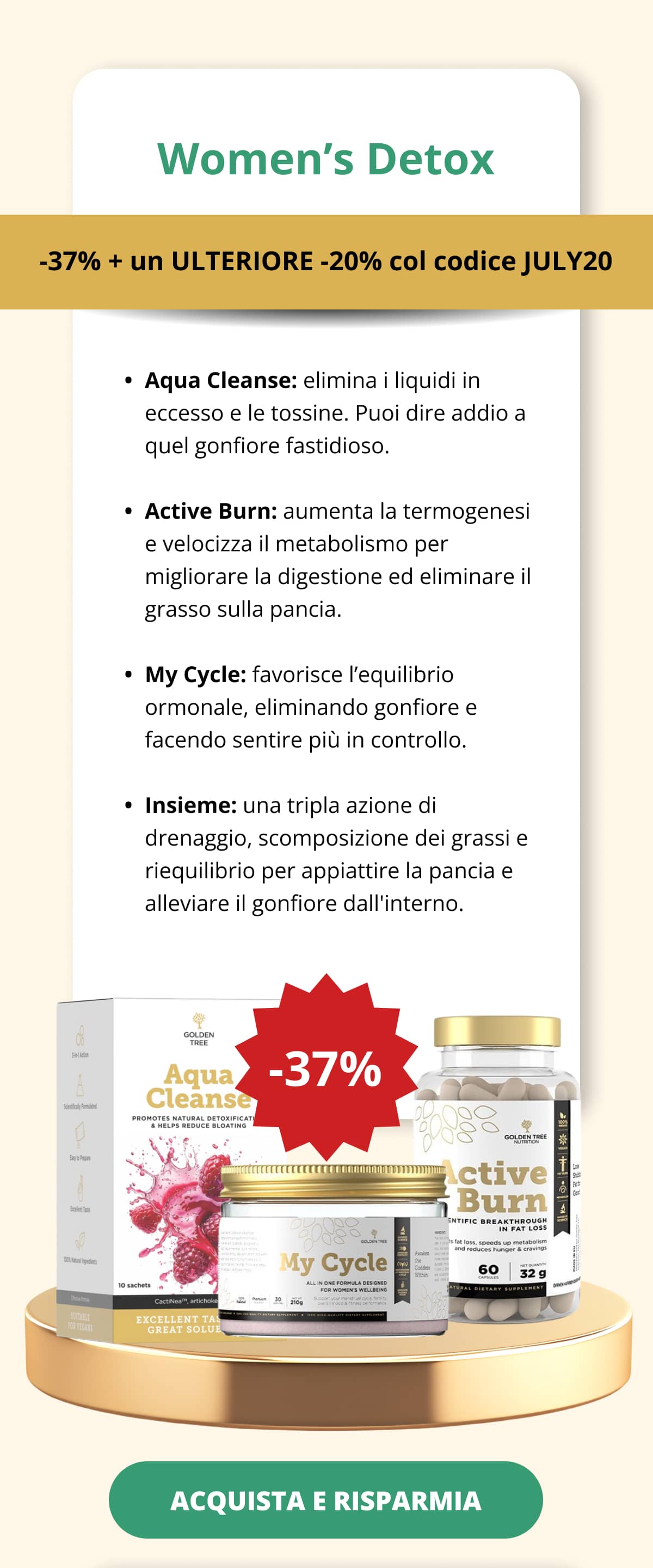 Women’s Detox -37% + un ULTERIORE -20% col codice JULY20  Aqua Cleanse: elimina i liquidi in eccesso e le tossine. Puoi dire addio a quel gonfiore fastidioso.   Active Burn: aumenta la termogenesi e velocizza il metabolismo per migliorare la digestione ed eliminare il grasso sulla pancia.   My Cycle: favorisce l’equilibrio ormonale, eliminando gonfiore e facendo sentire più in controllo.   Insieme: una tripla azione di drenaggio, scomposizione dei grassi e riequilibrio per appiattire la pancia e alleviare il gonfiore dall'interno. ACQUISTA E RISPARMIA <<