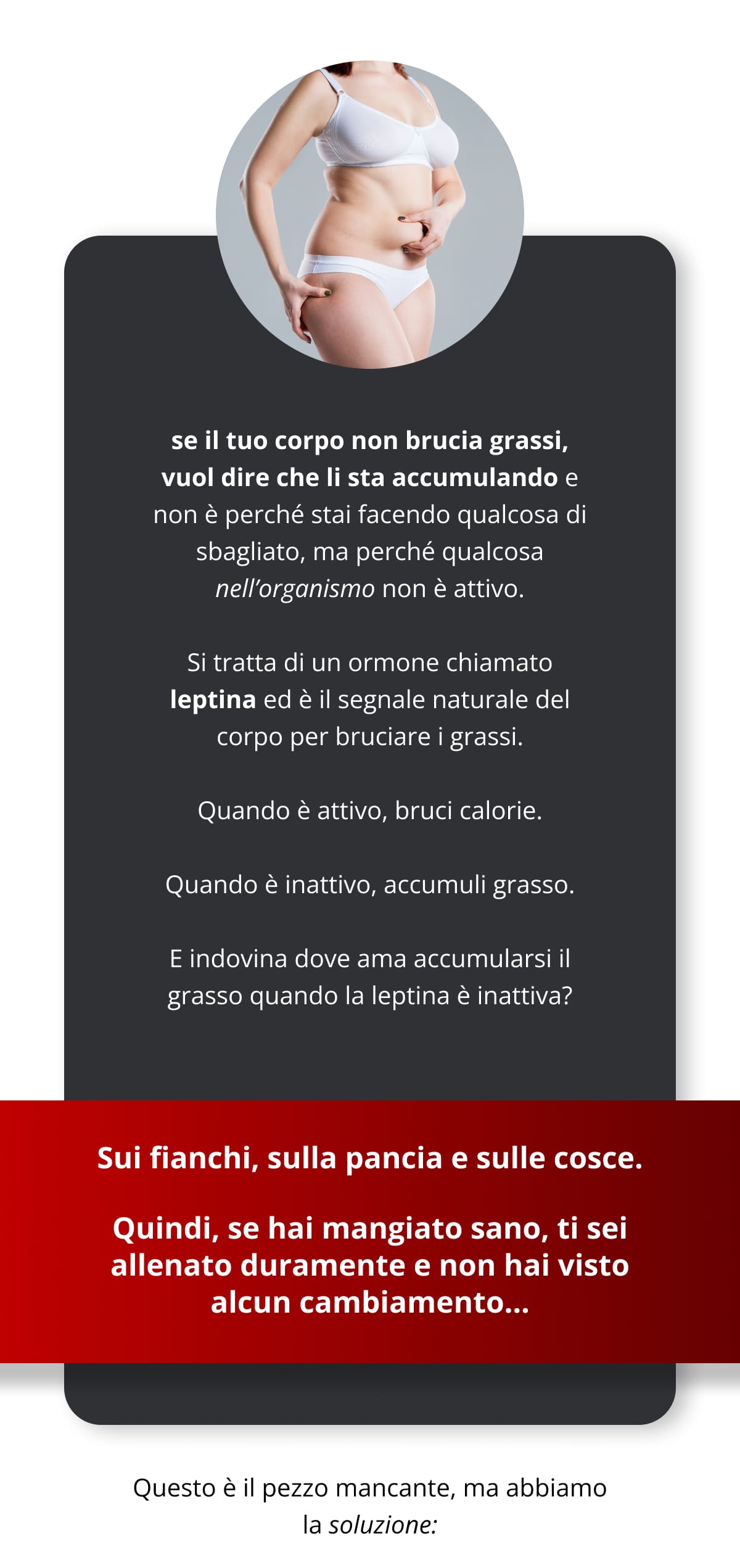 se il tuo corpo non brucia grassi, vuol dire che li sta accumulando e non è perché stai facendo qualcosa di sbagliato, ma perché qualcosa nell’organismo non è attivo. Si tratta di un ormone chiamato leptina ed è il segnale naturale del corpo per bruciare i grassi. Quando è attivo, bruci calorie. Quando è inattivo, accumuli grasso. E indovina dove ama accumularsi il grasso quando la leptina è inattiva? Sui fianchi, sulla pancia e sulle cosce. Quindi, se hai mangiato sano, ti sei allenato duramente e non hai visto alcun cambiamento...  Questo è il pezzo mancante, ma abbiamo la soluzione:
