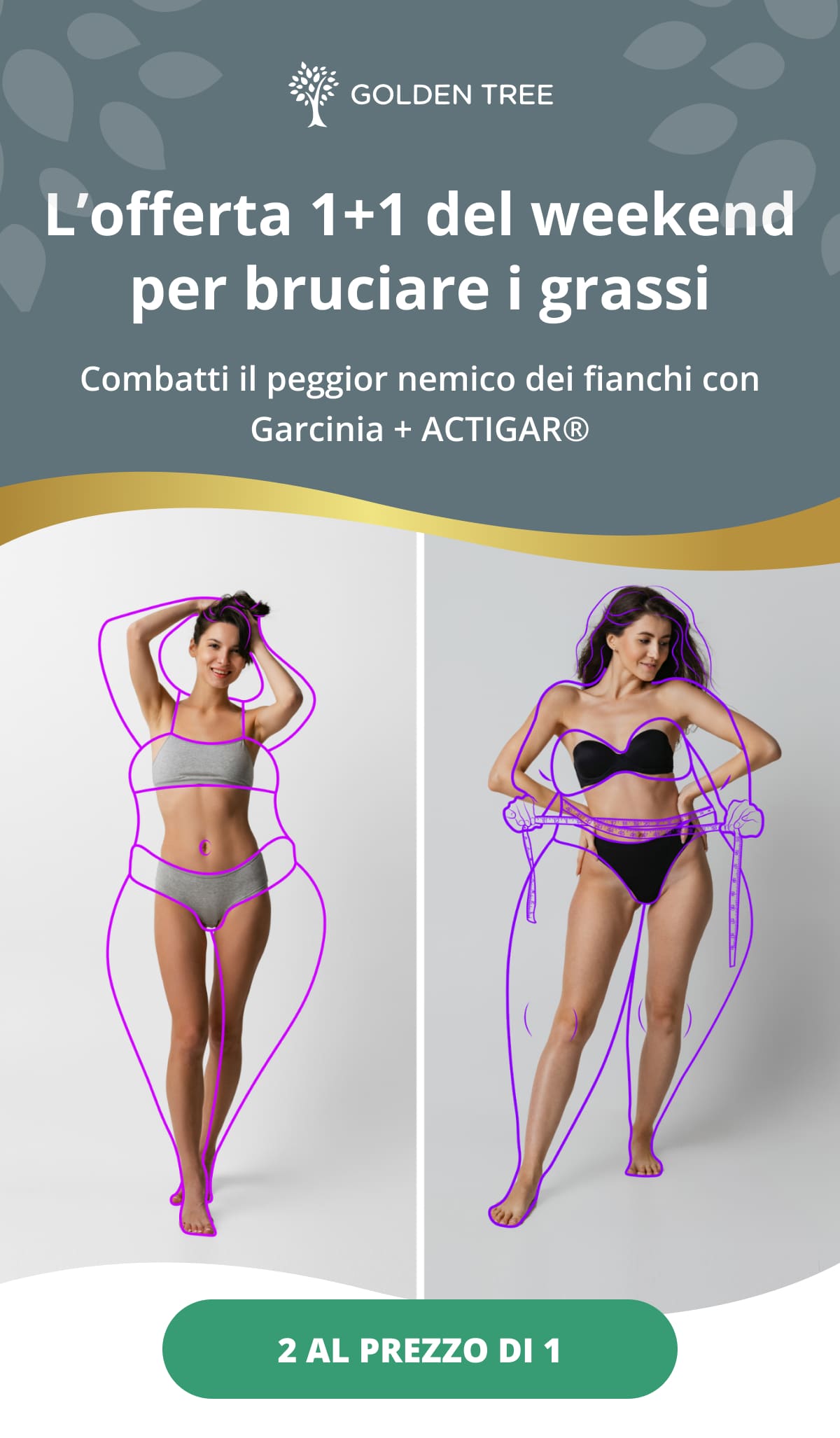 L’offerta 1+1 del weekend per bruciare i grassi Combatti il peggior nemico dei fianchi con Garcinia + ACTIGAR®  2 al prezzo di 1