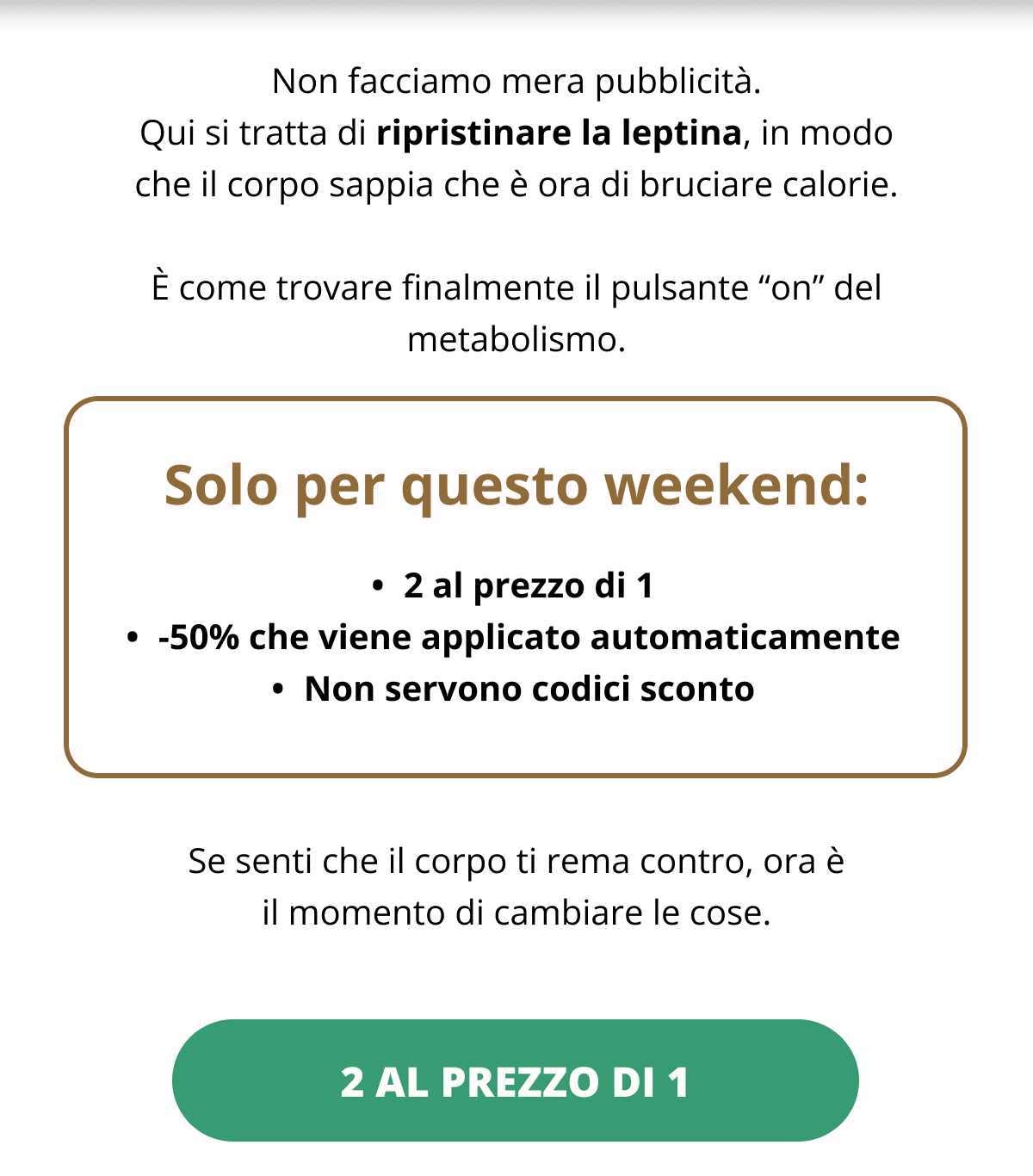 Non facciamo mera pubblicità. Qui si tratta di ripristinare la leptina, in modo che il corpo sappia che è ora di bruciare calorie. È come trovare finalmente il pulsante “on” del metabolismo. Solo per questo weekend: 2 al prezzo di 1 -50% che viene applicato automaticamente Non servono codici sconto Se senti che il corpo ti rema contro, ora è il momento di cambiare le cose.. 2 al prezzo di 1 