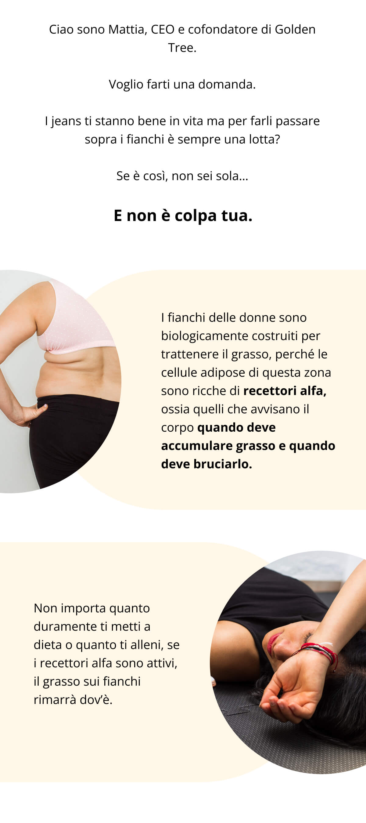 Ciao sono Mattia, CEO e cofondatore di Golden Tree. Voglio farti una domanda. I jeans ti stanno bene in vita ma per farli passare sopra i fianchi è sempre una lotta? Se è così, non sei sola… E non è colpa tua.  I fianchi delle donne sono biologicamente costruiti per trattenere il grasso, perché le cellule adipose di questa zona sono ricche di recettori alfa, ossia quelli che avvisano il corpo quando deve accumulare grasso e quando deve bruciarlo. Non importa quanto duramente ti metti a dieta o quanto ti alleni, se i recettori alfa sono attivi, il grasso sui fianchi rimarrà dov’è.