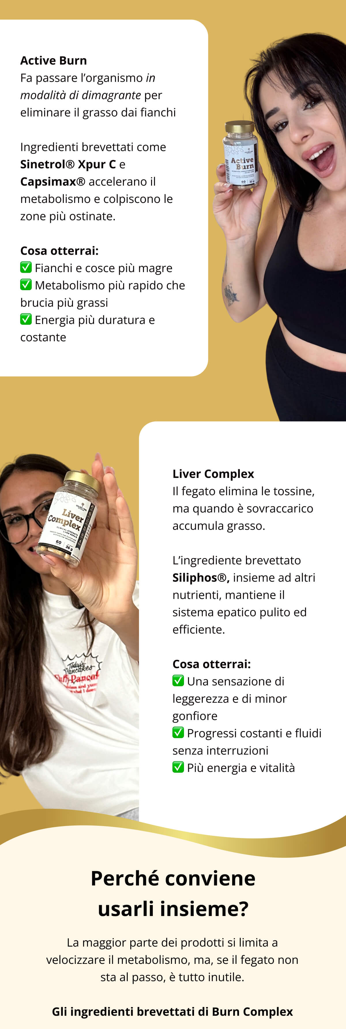 Active Burn  Fa passare l’organismo in modalità di dimagrante per eliminare il grasso dai fianchi  Ingredienti brevettati come Sinetrol® Xpur C e Capsimax® accelerano il metabolismo e colpiscono le zone più ostinate. Cosa otterrai: ✅ Fianchi e cosce più magre ✅ Metabolismo più rapido che brucia più grassi ✅ Energia più duratura e costante Liver Complex  Il fegato elimina le tossine, ma quando è sovraccarico accumula grasso.  L’ingrediente brevettato Siliphos®, insieme ad altri nutrienti, mantiene il sistema epatico pulito ed efficiente. Cosa otterrai: ✅ Una sensazione di leggerezza e di minor gonfiore ✅ Progressi costanti e fluidi senza interruzioni ✅ Più energia e vitalità  Perché conviene usarli insieme? La maggior parte dei prodotti si limita a velocizzare il metabolismo, ma, se il fegato non sta al passo, è tutto inutile. Gli ingredienti brevettati di Burn Complex