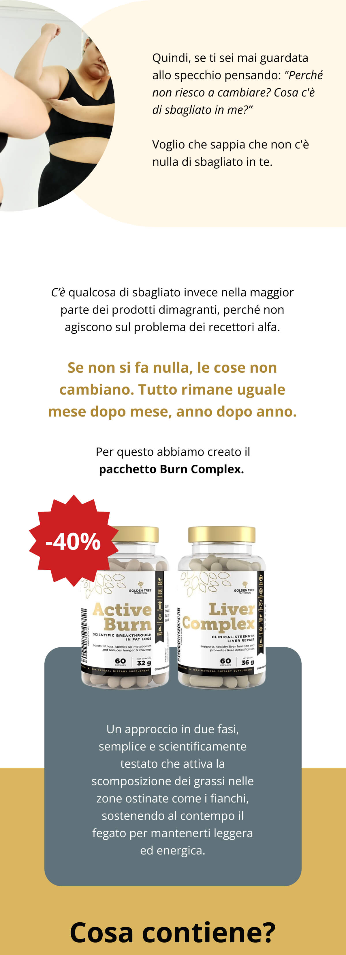 Quindi, se ti sei mai guardata allo specchio pensando: "Perché non riesco a cambiare? Cosa c'è di sbagliato in me?” Voglio che sappia che non c'è nulla di sbagliato in te. C’è qualcosa di sbagliato invece nella maggior parte dei prodotti dimagranti, perché non agiscono sul problema dei recettori alfa. Se non si fa nulla, le cose non cambiano. Tutto rimane uguale mese dopo mese, anno dopo anno. Per questo abbiamo creato il pacchetto Burn Complex.   Un approccio in due fasi, semplice e scientificamente testato che attiva la scomposizione dei grassi nelle zone ostinate come i fianchi, sostenendo al contempo il fegato per mantenerti leggera ed energica. Cosa contiene?