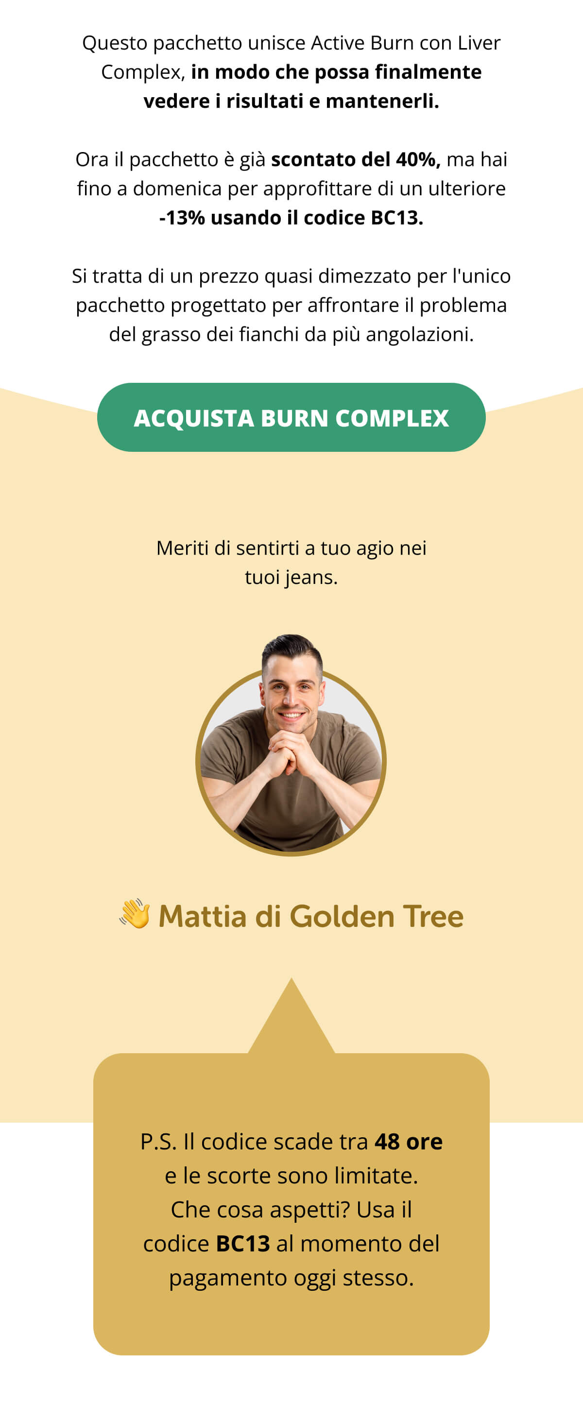 Questo pacchetto unisce Active Burn con Liver Complex, in modo che possa finalmente vedere i risultati e mantenerli. Ora il pacchetto è già scontato del 40%, ma hai fino a domenica per approfittare di un ulteriore -13% usando il codice BC13. Si tratta di un prezzo quasi dimezzato per l'unico pacchetto progettato per affrontare il problema del grasso dei fianchi da più angolazioni. Acquista Burn Complex << Meriti di sentirti a tuo agio nei tuoi jeans. 👋 Mattia di Golden Tree P.S. Il codice scade tra 48 ore e le scorte sono limitate. Che cosa aspetti? Usa il codice BC13 al momento del pagamento oggi stesso.