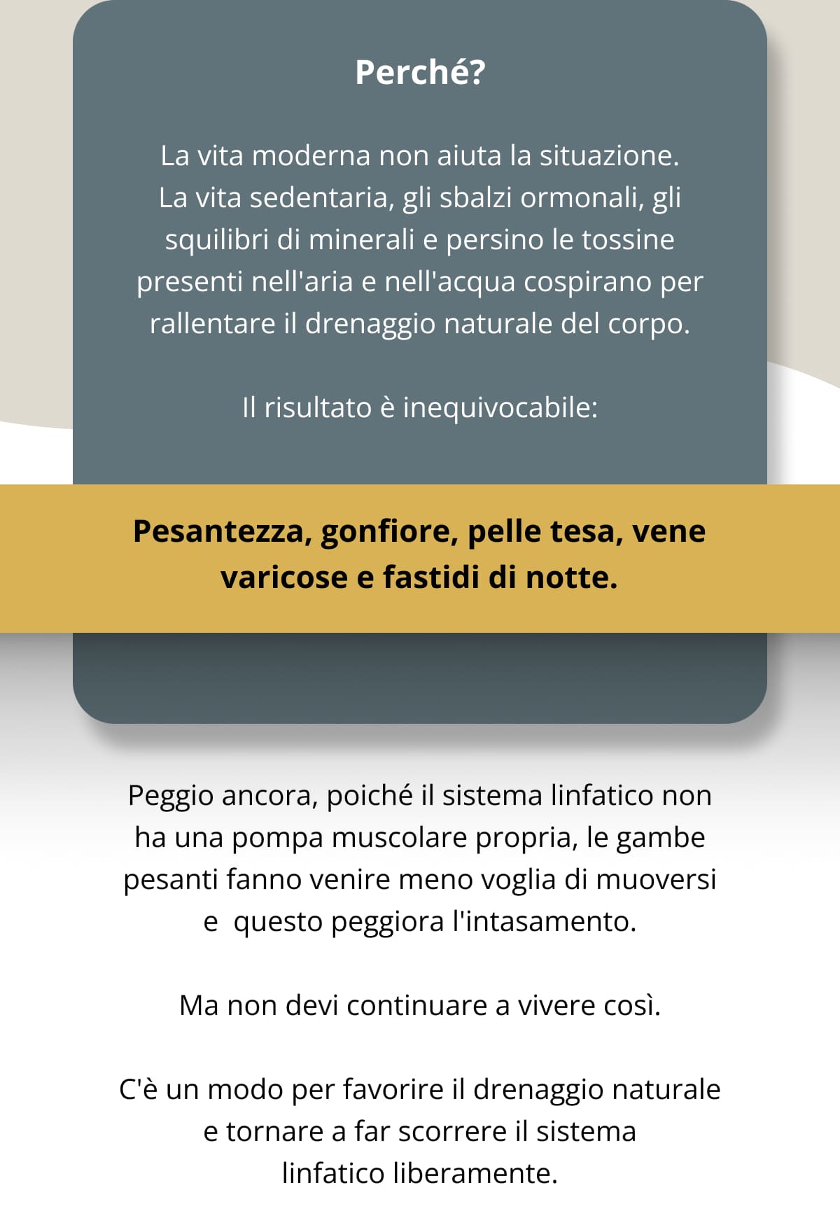 Perché? La vita moderna non aiuta la situazione. La vita sedentaria, gli sbalzi ormonali, gli squilibri di minerali e persino le tossine presenti nell'aria e nell'acqua cospirano per rallentare il drenaggio naturale del corpo. Il risultato è inequivocabile: Pesantezza, gonfiore, pelle tesa, vene varicose e fastidi di notte. Peggio ancora, poiché il sistema linfatico non ha una pompa muscolare propria, le gambe pesanti fanno venire meno voglia di muoversi e  questo peggiora l'intasamento. Ma non devi continuare a vivere così. C'è un modo per favorire il drenaggio naturale e tornare a far scorrere il sistema linfatico liberamente.