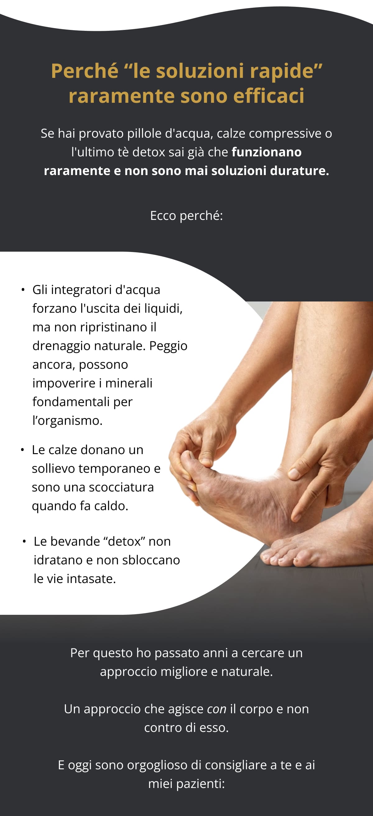 Perché “le soluzioni rapide” raramente sono efficaci Se hai provato pillole d'acqua, calze compressive o l'ultimo tè detox sai già che funzionano raramente e non sono mai soluzioni durature. Ecco perché: Gli integratori d'acqua forzano l'uscita dei liquidi, ma non ripristinano il drenaggio naturale. Peggio ancora, possono impoverire i minerali fondamentali per l’organismo.   Le calze donano un sollievo temporaneo e sono una scocciatura quando fa caldo.   Le bevande “detox” non idratano e non sbloccano le vie intasate.   Per questo ho passato anni a cercare un approccio migliore e naturale. Un approccio che agisce con il corpo e non contro di esso. E oggi sono orgoglioso di consigliare a te e ai miei pazienti: