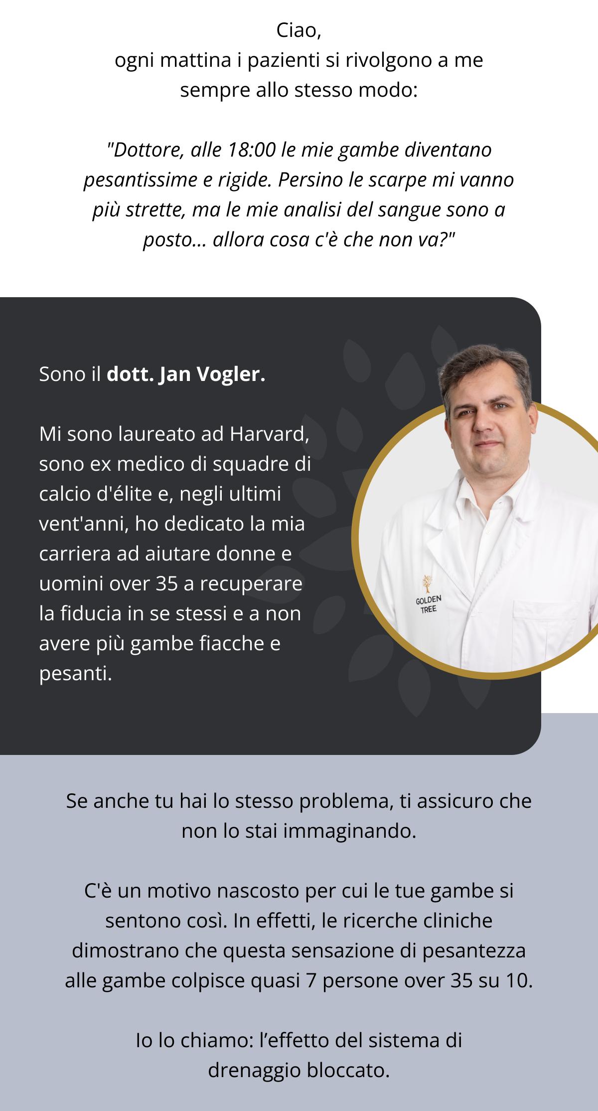 Ciao, ogni mattina i pazienti si rivolgono a me sempre allo stesso modo: "Dottore, alle 18:00 le mie gambe diventano pesantissime e rigide. Persino le scarpe mi vanno più strette, ma le mie analisi del sangue sono a posto... allora cosa c'è che non va?" Sono il dott. Jan Vogler. Mi sono laureato ad Harvard, sono ex medico di squadre di calcio d'élite e, negli ultimi vent'anni, ho dedicato la mia carriera ad aiutare donne e uomini sopra i 35 anni a recuperare la fiducia in se stessi e a non avere più gambe fiacche e pesanti. Se anche tu hai lo stesso problema, ti assicuro che non lo stai immaginando. C'è un motivo nascosto per cui le tue gambe si sentono così. In effetti, le ricerche cliniche dimostrano che questa sensazione di pesantezza alle gambe colpisce quasi 7 persone over 35 su 10. Io lo chiamo: l’effetto del sistema di drenaggio bloccato.