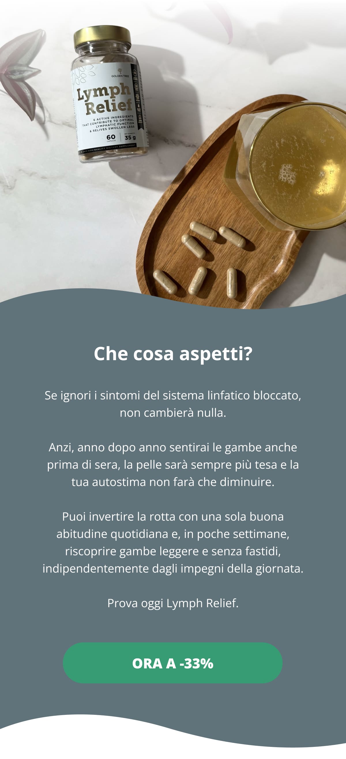 Che cosa aspetti? Se ignori i sintomi del sistema linfatico bloccato, non cambierà nulla. Anzi, anno dopo anno sentirai le gambe anche prima di sera, la pelle sarà sempre più tesa e la tua autostima non farà che diminuire. Puoi invertire la rotta con una sola buona abitudine quotidiana e, in poche settimane, riscoprire gambe leggere e senza fastidi, indipendentemente dagli impegni della giornata. Prova oggi Lymph Relief. Ora a -33%