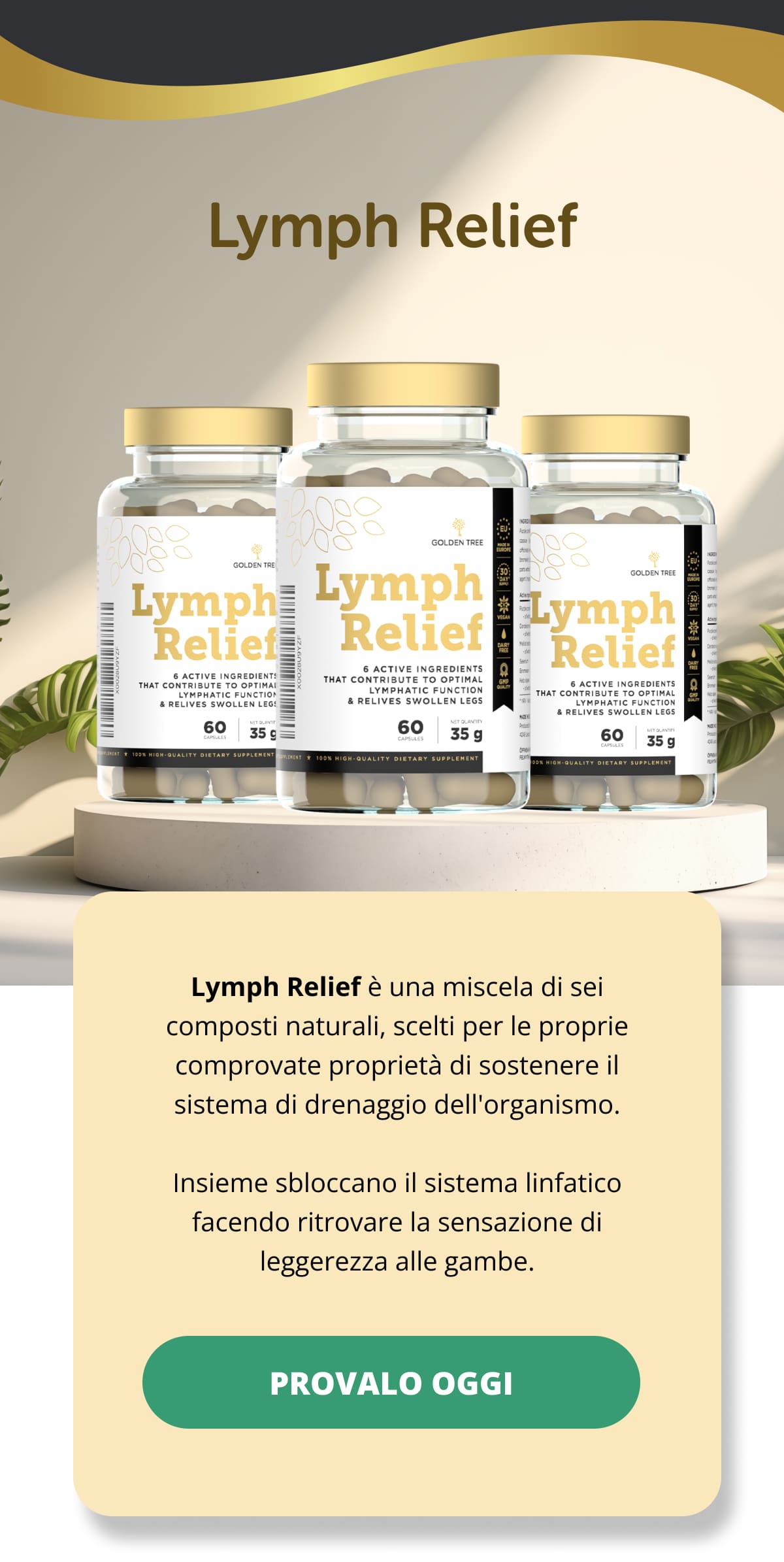 Lymph Relief Lymph Relief è una miscela di sei composti naturali, scelti per le proprie comprovate proprietà di sostenere il sistema di drenaggio dell'organismo. Insieme sbloccano il sistema linfatico facendo ritrovare la sensazione di leggerezza alle gambe. PROVALO OGGI