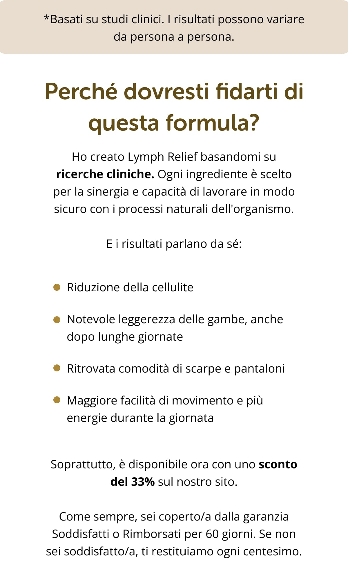 *Basati su studi clinici. I risultati possono variare da persona a persona. Perché dovresti fidarti di questa formula? Ho creato Lymph Relief basandomi su ricerche cliniche. Ogni ingrediente è scelto per la sinergia e capacità di lavorare in modo sicuro con i processi naturali dell'organismo. E i risultati parlano da sé:  Riduzione della cellulite  Notevole leggerezza delle gambe, anche dopo lunghe giornate Ritrovata comodità di scarpe e pantaloni  Maggiore facilità di movimento e più energie durante la giornata Soprattutto, è disponibile ora con uno sconto del 33% sul nostro sito. Come sempre, sei coperto/a dalla garanzia Soddisfatti o Rimborsati per 60 giorni. Se non sei soddisfatto/a, ti restituiamo ogni centesimo. Che cosa aspetti? Se ignori i sintomi del sistema linfatico bloccato, non cambierà nulla. Anzi, anno dopo anno sentirai le gambe anche prima di sera, la pelle sarà sempre più tesa e la tua autostima non farà che diminuire. Puoi invertire la rotta con una sola buona abitudine quotidiana e, in poche settimane, riscoprire gambe leggere e senza fastidi, indipendentemente dagli impegni della giornata. Prova oggi Lymph Relief. Ora a -33% 