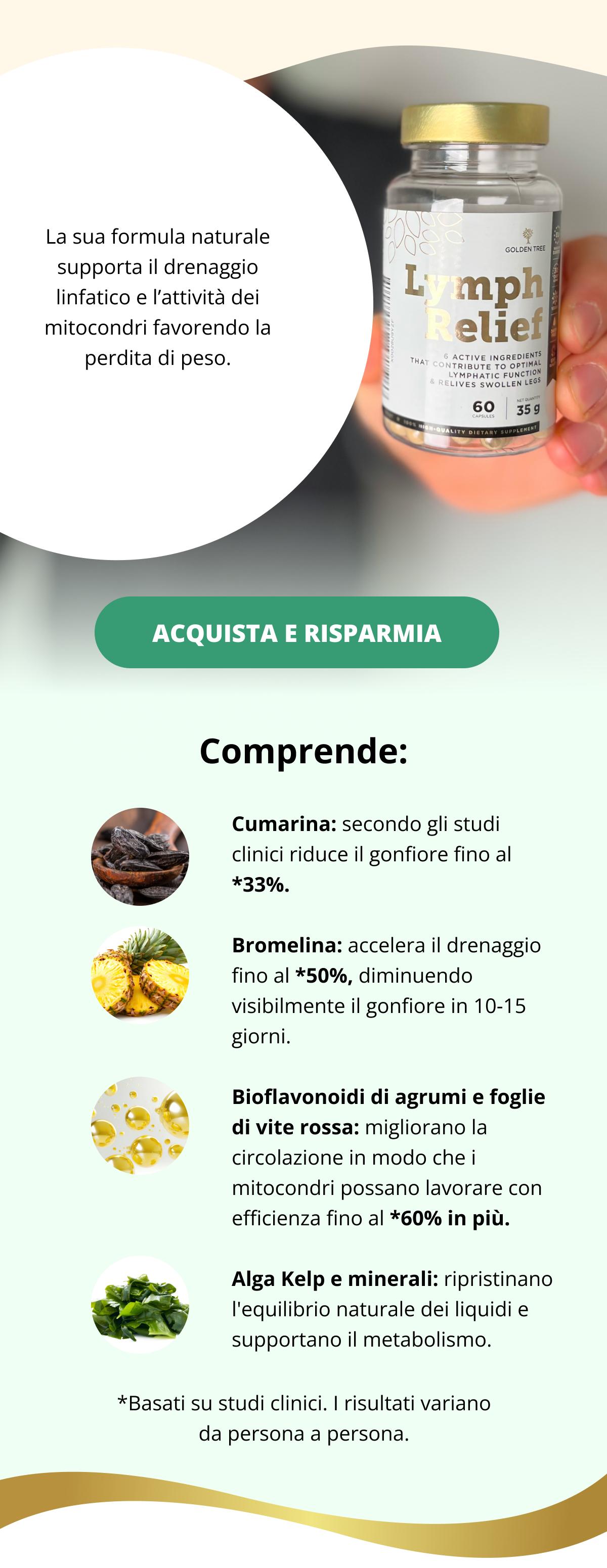 La sua formula naturale supporta il drenaggio linfatico e l’attività dei mitocondri favorendo la perdita di peso. Acquista e risparmia << Comprende:   Cumarina: secondo gli studi clinici riduce il gonfiore fino al *33%  Bromelina: accelera il drenaggio fino al *50%, diminuendo visibilmente il gonfiore in 10-15 giorni.  Bioflavonoidi di agrumi e foglie di vite rossa: migliorano la circolazione in modo che i mitocondri possano lavorare con efficienza fino al *60% in più.  Alga Kelp e minerali: ripristinano l'equilibrio naturale dei liquidi e supportano il metabolismo      *Basati su studi clinici. I risultati variano da persona a persona.