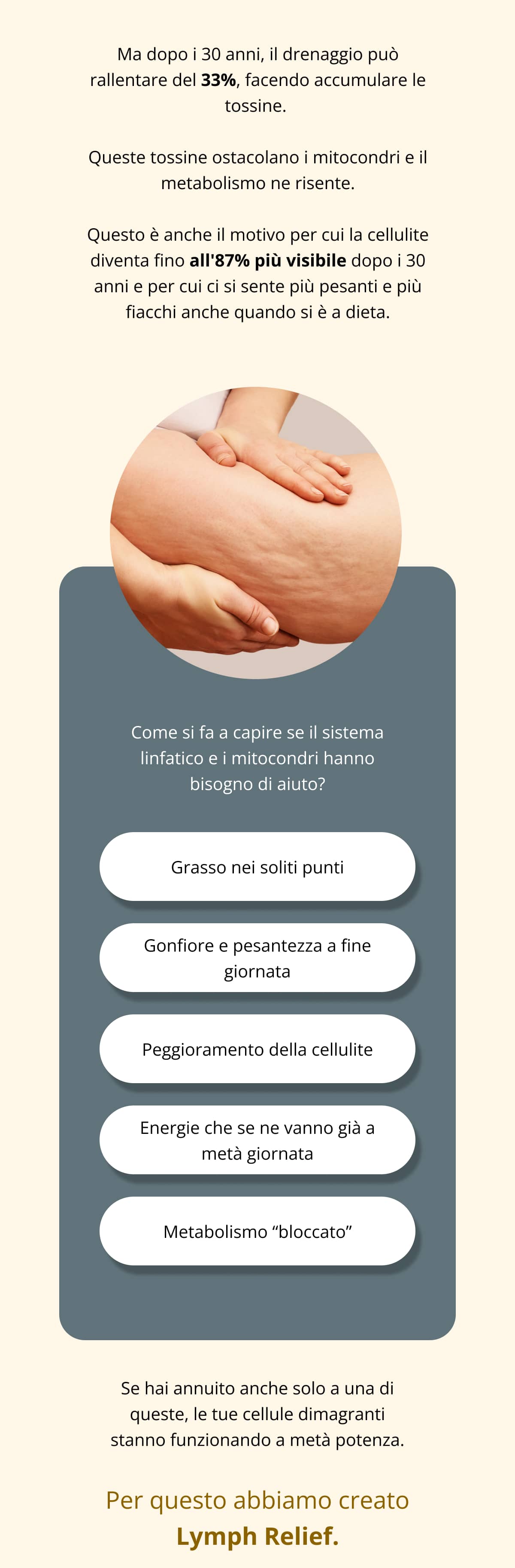 Ma dopo i 30 anni, il drenaggio può rallentare del 33%, facendo accumulare le tossine.  Queste tossine ostacolano i mitocondri e il metabolismo ne risente. Questo è anche il motivo per cui la cellulite diventa fino all'87% più visibile dopo i 30 anni e per cui ci si sente più pesanti e più fiacchi anche quando si è a dieta. Come si fa a capire se il sistema linfatico e i mitocondri hanno bisogno di aiuto? Grasso nei soliti punti Gonfiore e pesantezza a fine giornata Peggioramento della cellulite Energie che se ne vanno già a metà giornata Metabolismo “bloccato” Se hai annuito anche solo a una di queste, le tue cellule dimagranti stanno funzionando a metà potenza. Per questo abbiamo creato Lymph Relief.