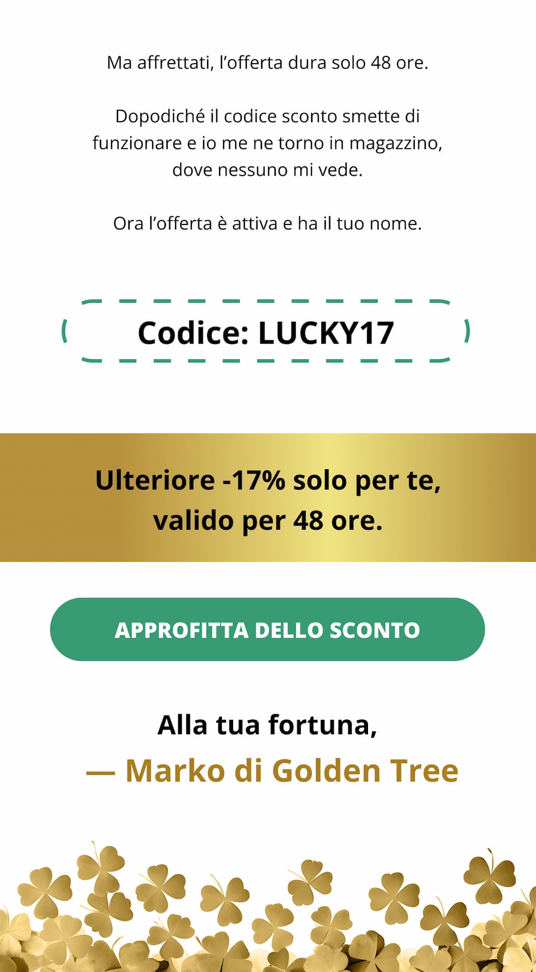 Ma affrettati, l’offerta dura solo 48 ore. Dopodiché il codice sconto smette di funzionare e io me ne torno in magazzino, dove nessuno mi vede. Ora l’offerta è attiva e ha il tuo nome. Codice: LUCKY17 Ulteriore -17% solo per te, valido per 48 ore. Approfitta dello sconto Alla tua fortuna,  — Marko di Golden Tree