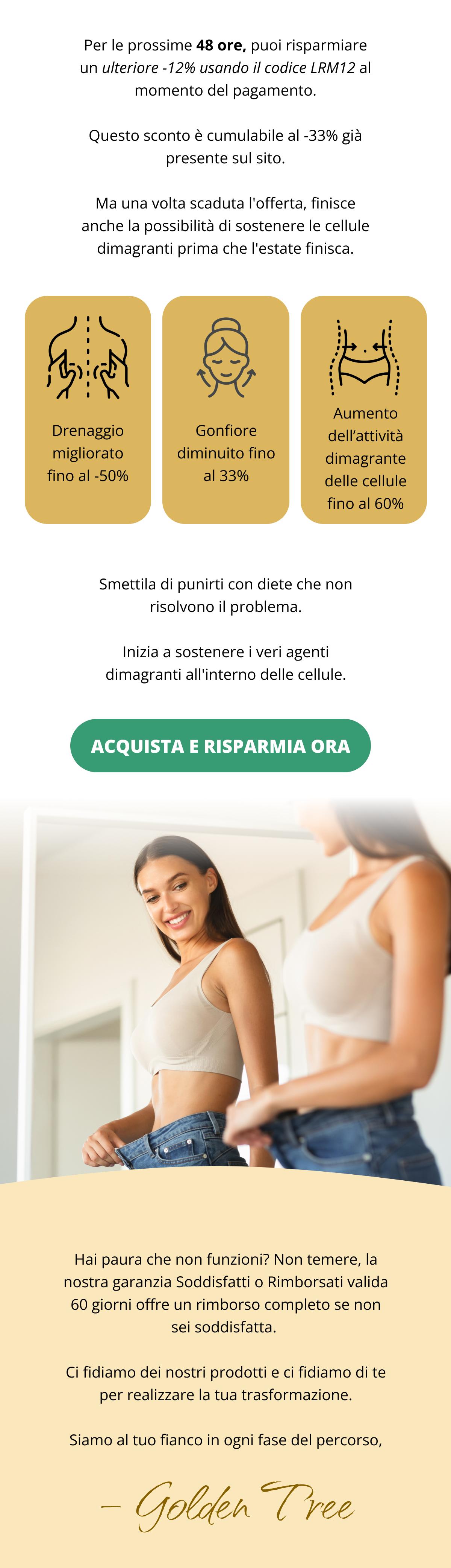 Per le prossime 48 ore, puoi risparmiare un ulteriore -12% usando il codice LRM12 al momento del pagamento. Questo sconto è cumulabile al -33% già presente sul sito. Ma una volta scaduta l'offerta, finisce anche la possibilità di sostenere le cellule dimagranti prima che l'estate finisca. Drenaggio migliorato fino al -50%  Gonfiore diminuito fino al 33% Aumento dell’attività dimagrante cellulare fino al 60% Smettila di punirti con diete che non risolvono il problema. Inizia a sostenere i veri agenti dimagranti all'interno delle cellule. Acquista e risparmia ora << Hai paura che non funzioni? Non temere, la nostra garanzia Soddisfatti o Rimborsati valida 60 giorni offre un rimborso completo se non sei soddisfatta.  Ci fidiamo dei nostri prodotti e ci fidiamo di te per realizzare la tua trasformazione. Siamo al tuo fianco in ogni fase del percorso,  👋 Golden Tree