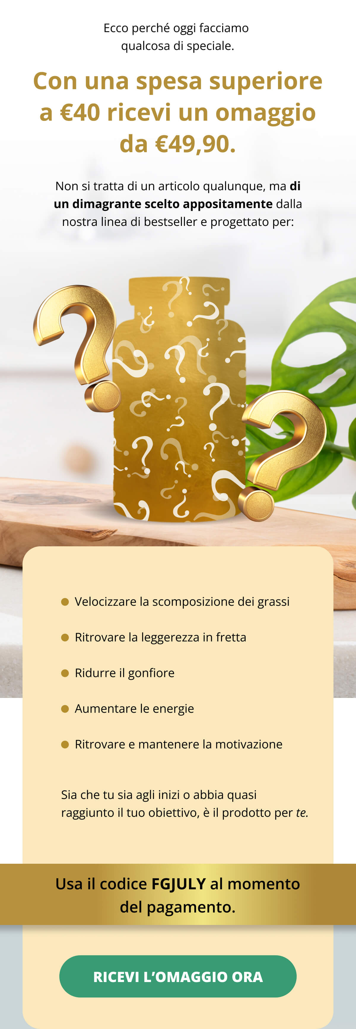 Quindi questo weekend, abbiamo in mente qualcosa di speciale apposta per te. 🎁 Con una spesa superiore a €40 ricevi un omaggio da €49,90. Non si tratta di un articolo qualunque, ma di un dimagrante scelto appositamente dalla nostra linea di bestseller e progettato per: ✅ Velocizzare la scomposizione dei grassi ✅ Ritrovare la leggerezza in fretta ✅ Ridurre il gonfiore ✅ Aumentare le energie ✅ Ritrovare e mantenere la motivazione Sia che tu sia agli inizi o abbia quasi raggiunto il tuo obiettivo, è il prodotto per te. È disponibile solo fino alla fine del weekend.  Usa il codice FGJULY al momento del pagamento. 
