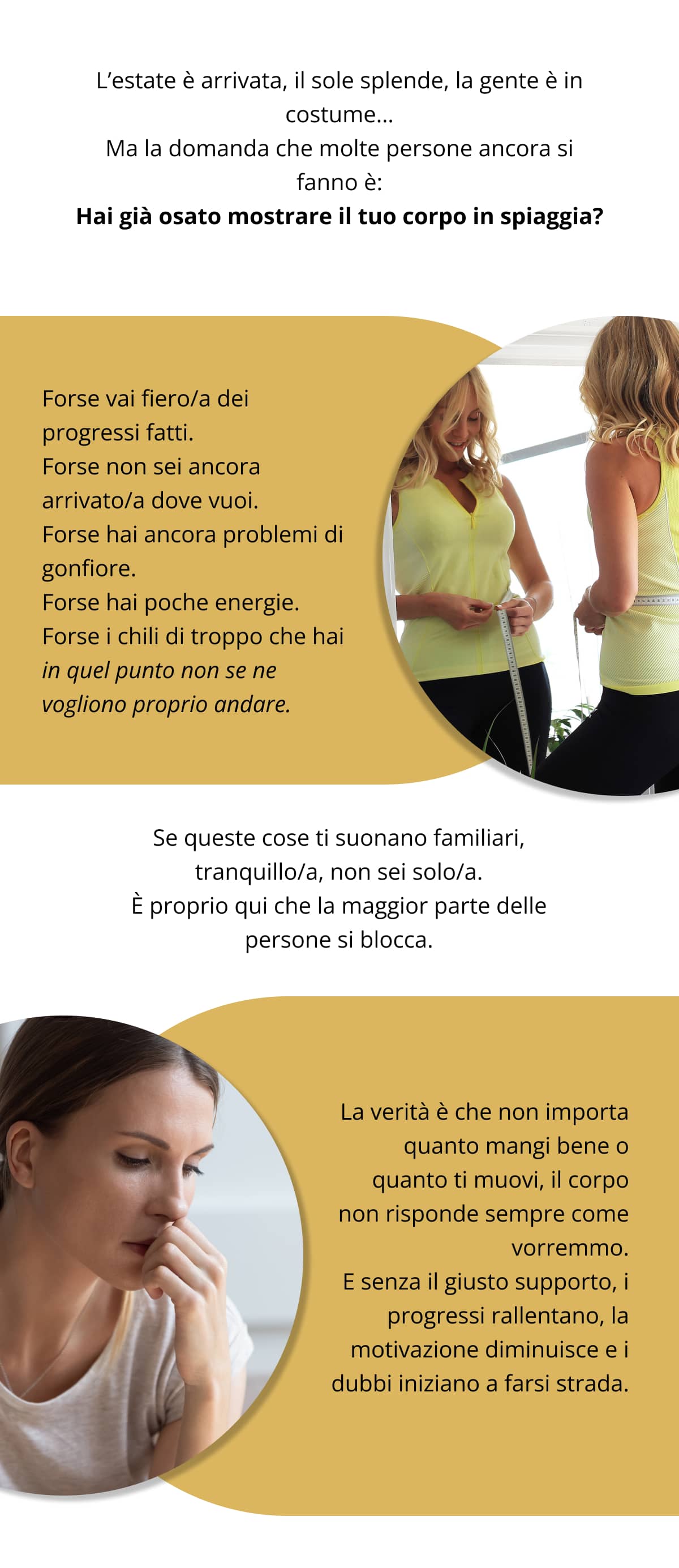 L’estate è arrivata, il sole splende, la gente è in costume… Ma la domanda che molte persone ancora si fanno è: Hai già osato mostrare il tuo corpo in spiaggia? Forse vai fiero/a dei progressi fatti. Forse non sei ancora arrivato/a dove vuoi. Forse hai ancora problemi di gonfiore. Forse hai poche energie. Forse i chili di troppo che hai in quel punto non se ne vogliono proprio andare. Se queste cose ti suonano familiari, tranquillo/a, non sei solo/a. È proprio qui che la maggior parte delle persone si blocca. La verità è che non importa quanto mangi bene o quanto ti muovi, il corpo non risponde sempre come vorremmo. E senza il giusto supporto, i progressi rallentano, la motivazione diminuisce e i dubbi iniziano a farsi strada.