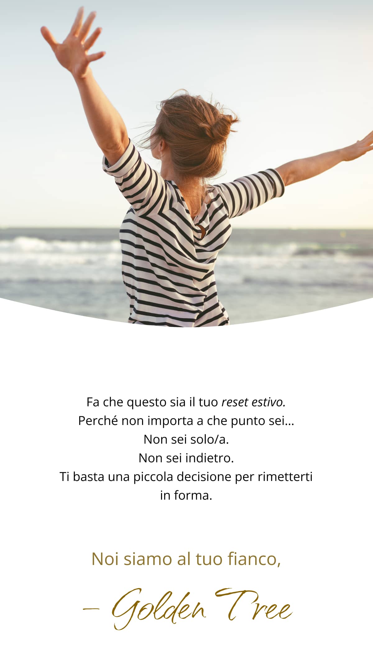 Fa che questo sia il tuo reset estivo. Perché non importa a che punto sei… Non sei solo/a. Non sei indietro. Ti basta una piccola decisione per rimetterti in forma. Noi siamo al tuo fianco, Golden Tree