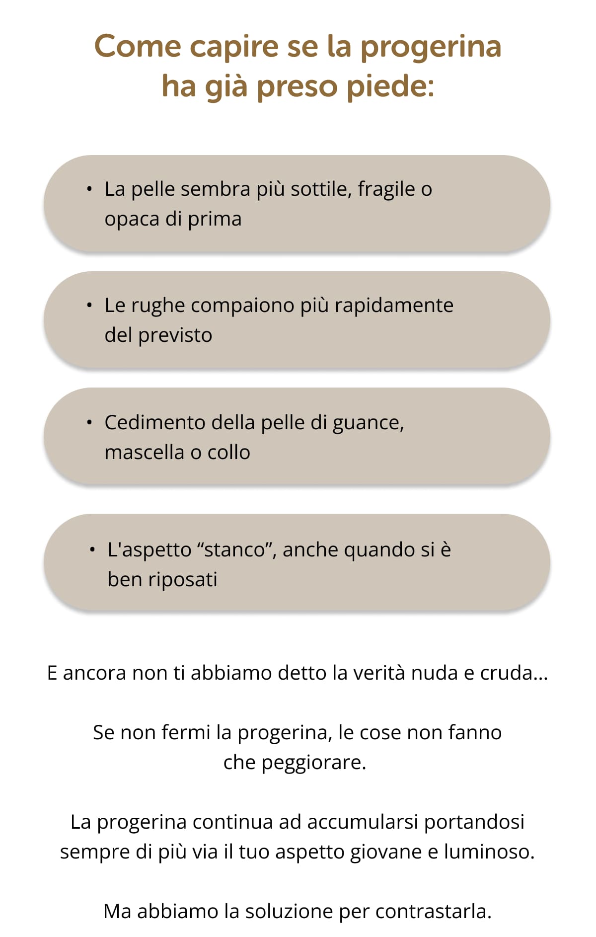 Come capire se la progerina ha già preso piede: La pelle sembra più sottile, fragile o opaca di prima   Le rughe compaiono più rapidamente del previsto   Cedimento della pelle di guance, mascella o collo   L'aspetto “stanco”, anche quando si è ben riposati E ancora non ti abbiamo detto la verità nuda e cruda… Se non fermi la progerina, le cose non fanno che peggiorare.  La progerina continua ad accumularsi portandosi sempre di più via il tuo aspetto giovane e luminoso. Ma abbiamo la soluzione per contrastarla.