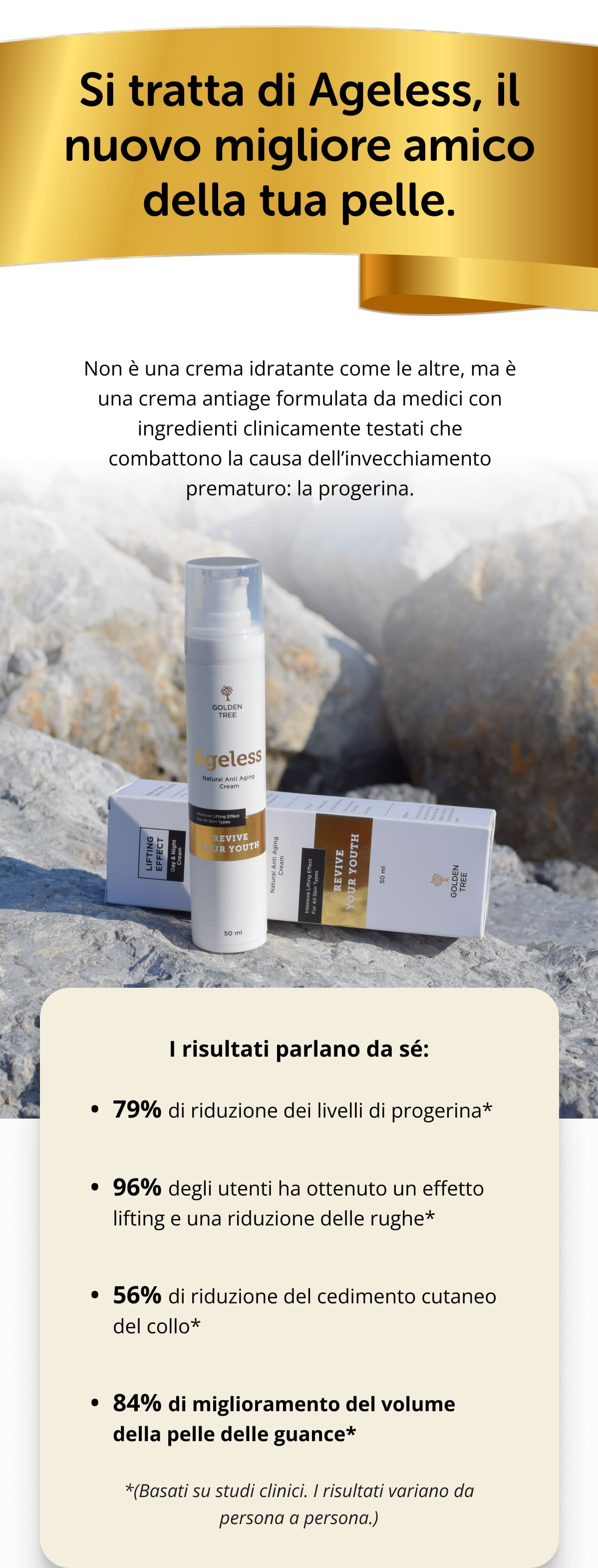 Si tratta di Ageless, il nuovo migliore amico della tua pelle. Non è una crema idratante come le altre, ma è una crema antiage formulata da medici con ingredienti clinicamente testati che combattono la causa dell’invecchiamento prematuro: la progerina. I risultati parlano da sé: 79% di riduzione dei livelli di progerina* 96% degli utenti ha ottenuto un effetto lifting e una riduzione delle rughe* 56% di riduzione del cedimento cutaneo del collo* 84% di miglioramento del volume della pelle delle guance* *(Basati su studi clinici. I risultati variano da persona a persona.)