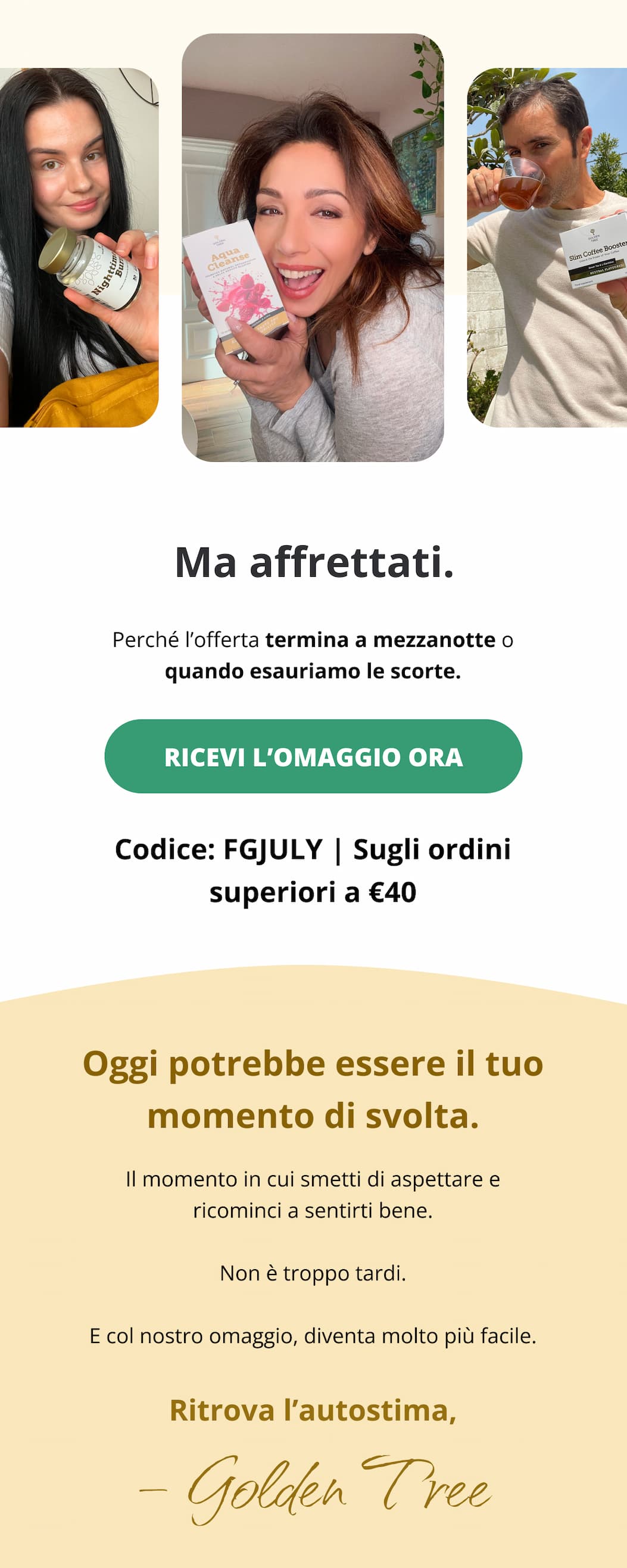 Ma affrettati. Perché l’offerta termina a mezzanotte o quando esauriamo le scorte. 👉 [Ricevi l’omaggio ora >>] Codice: FGJULY | Sugli ordini superiori a €40 Questo weekend potrebbe essere il tuo punto di svolta. Il momento in cui smetti di aspettare e ricominci a sentirti bene. Non è troppo tardi. E col nostro omaggio, diventa molto più facile. Ritrova l’autostima, Golden Tree 
