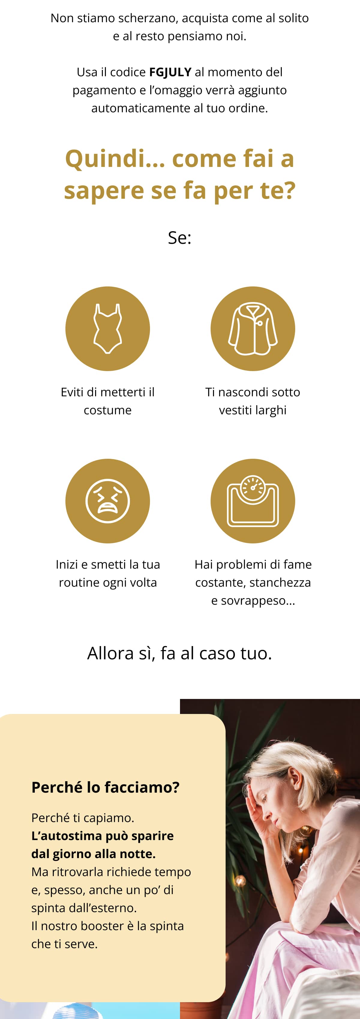 Non stiamo scherzano, acquista come al solito e al resto pensiamo noi. 👉 Usa il codice FGJULY al momento del pagamento e l’omaggio verrà aggiunto automaticamente al tuo ordine. Quindi… come fai a sapere se fa per te? Se: 🚫 Eviti di metterti il costume 😩 Ti nascondi sotto vestiti larghi 😔 Inizi e smetti la tua routine ogni volta 🤯 Hai problemi di fame costante, stanchezza e sovrappeso... Allora sì, fa al caso tuo.  Perché lo facciamo? Perché ti capiamo. L’autostima può sparire dal giorno alla notte. Ma ritrovarla richiede tempo e, spesso, anche un po’ di spinta dall’esterno. Il nostro booster è la spinta che ti serve.