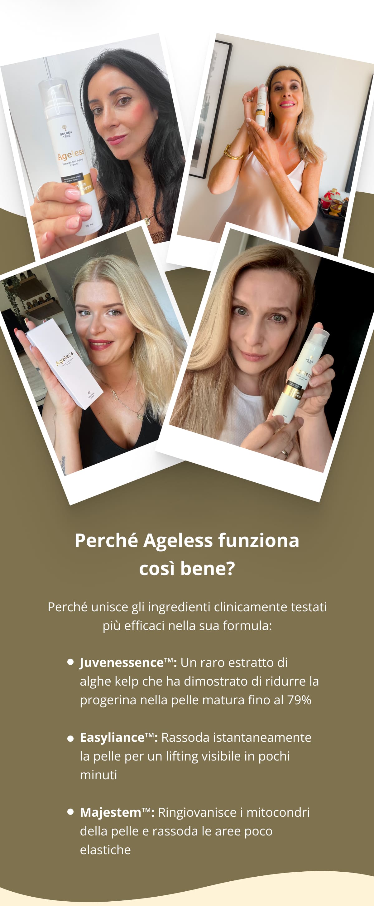 Perché Ageless funziona così bene?  Perché unisce gli ingredienti clinicamente testati più efficaci nella sua formula: Juvenessence™: Un raro estratto di alghe kelp che ha dimostrato di ridurre la progerina nella pelle matura fino al 79%  Easyliance™: Rassoda istantaneamente la pelle per un lifting visibile in pochi minuti  Majestem™: Ringiovanisce i mitocondri della pelle e rassoda le aree poco elastiche