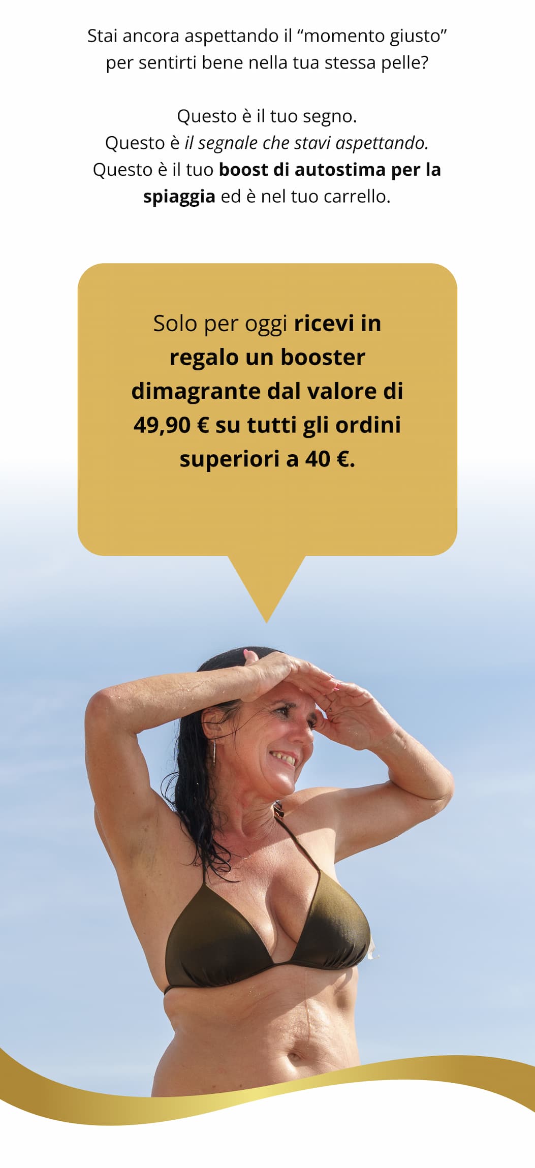 Stai ancora aspettando il “momento giusto” per sentirti bene nella tua stessa pelle? Questo è il tuo segno. Questo è il segnale che stavi aspettando. Questo è il tuo boost di autostima per la spiaggia ed è nel tuo carrello. Solo per questo weekend, ti regaliamo uno dei nostri dimagranti dal valore di €49,90 in omaggio su tutti gli ordini superiori a €40.